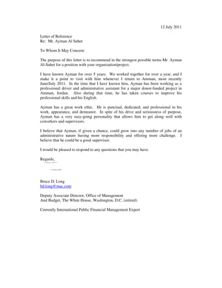 12 July 2011
Letter of Reference
Re: Mr. Ayman Al Suhet
To Whom It May Concern:
The purpose of this letter is to recommend in the strongest possible terms Mr. Ayman
Al-Suhet for a position with your organization/project.
I have known Ayman for over 5 years. We worked together for over a year, and I
make it a point to visit with him whenever I return to Amman, most recently
June/July 2011. In the time that I have known him, Ayman has been working as a
professional driver and administrative assistant for a major donor-funded project in
Amman, Jordan. Also during that time, he has taken courses to improve his
professional skills and his English.
Ayman has a great work ethic. He is punctual, dedicated, and professional in his
work, appearance, and demeanor. In spite of his drive and seriousness of purpose,
Ayman has a very easy-going personality that allows him to get along well with
coworkers and supervisors.
I believe that Ayman, if given a chance, could grow into any number of jobs of an
administrative nature having more responsibility and offering more challenge. I
believe that he could be a good supervisor.
I would be pleased to respond to any questions that you may have.
Regards,
Bruce D. Long
bd.long@mac.com
Deputy Associate Director, Office of Management
And Budget, The White House, Washington, D.C. (retired)
Currently International Public Financial Management Expert
 