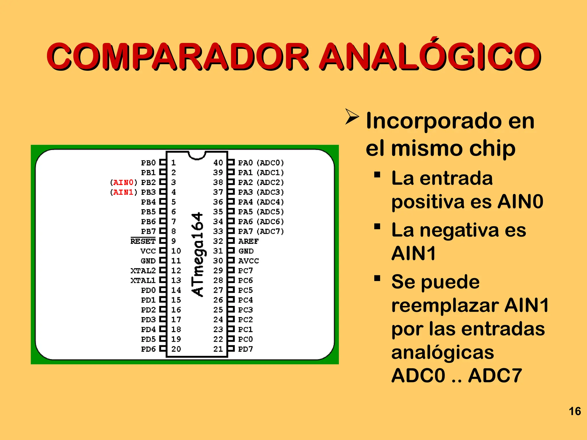 16
COMPARADOR ANALÓGICO
COMPARADOR ANALÓGICO
 Incorporado en
el mismo chip
 La entrada
positiva es AIN0
 La negativa es
AIN1
 Se puede
reemplazar AIN1
por las entradas
analógicas
ADC0 .. ADC7
 