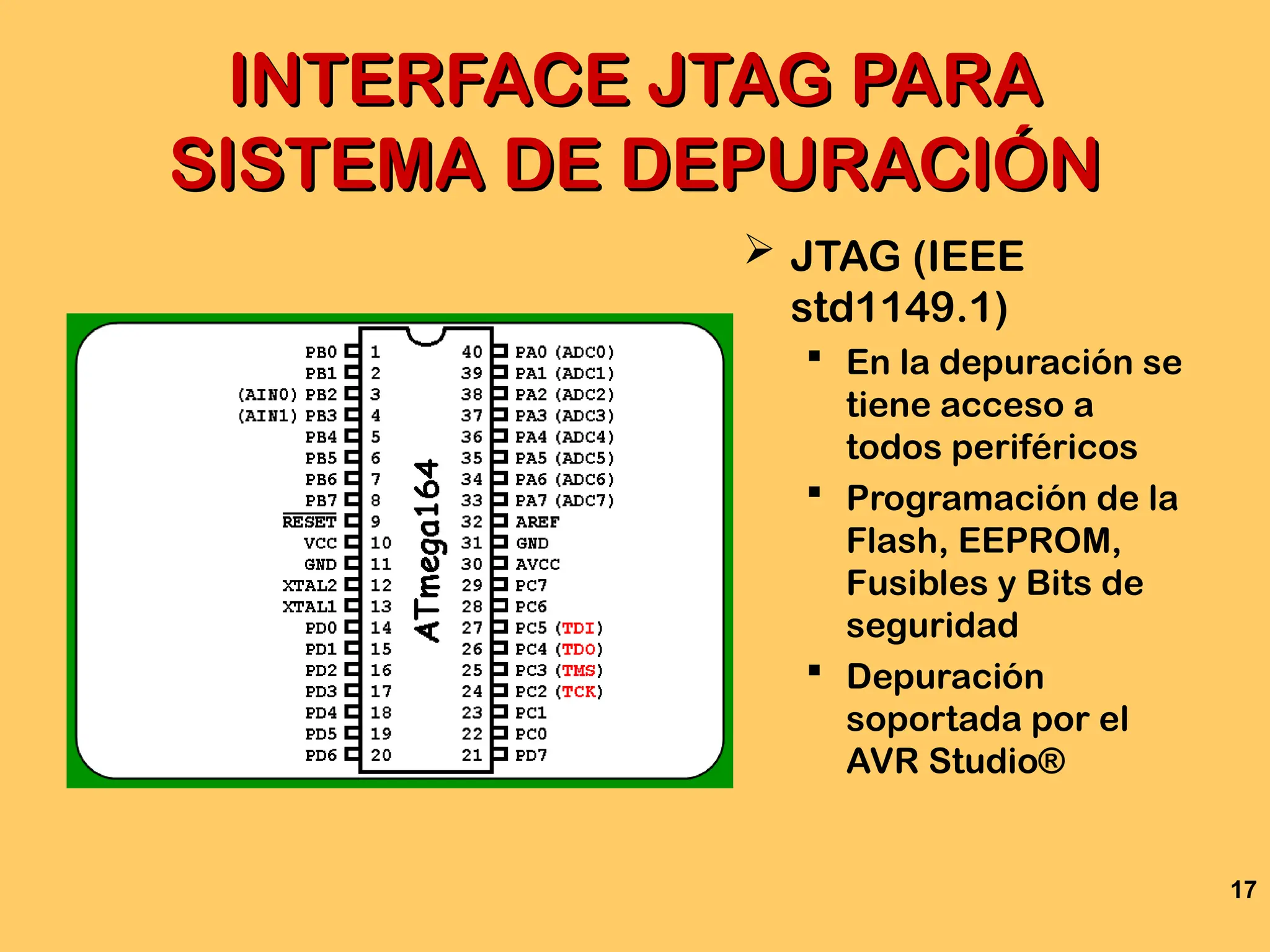 17
INTERFACE JTAG PARA
INTERFACE JTAG PARA
SISTEMA DE DEPURACIÓN
SISTEMA DE DEPURACIÓN
 JTAG (IEEE
std1149.1)
 En la depuración se
tiene acceso a
todos periféricos
 Programación de la
Flash, EEPROM,
Fusibles y Bits de
seguridad
 Depuración
soportada por el
AVR Studio®
 