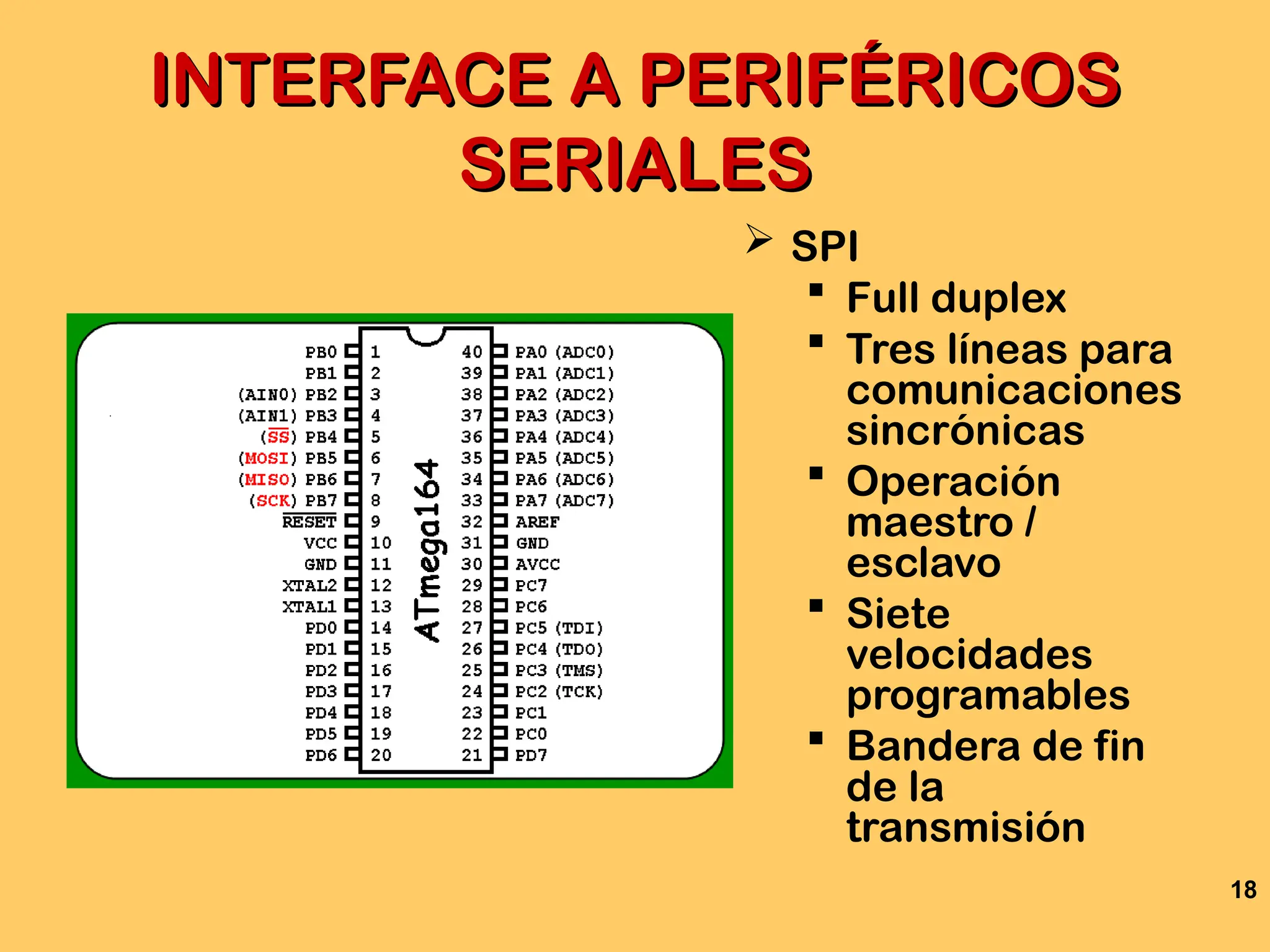 18
INTERFACE A PERIFÉRICOS
INTERFACE A PERIFÉRICOS
SERIALES
SERIALES
 SPI
 Full duplex
 Tres líneas para
comunicaciones
sincrónicas
 Operación
maestro /
esclavo
 Siete
velocidades
programables
 Bandera de fin
de la
transmisión
 