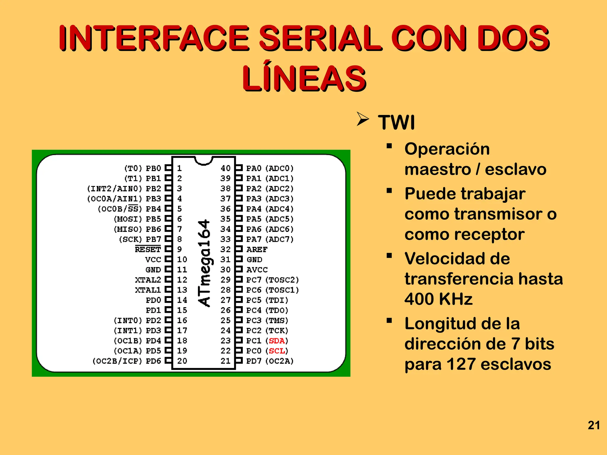 21
INTERFACE SERIAL CON DOS
INTERFACE SERIAL CON DOS
LÍNEAS
LÍNEAS
 TWI
 Operación
maestro / esclavo
 Puede trabajar
como transmisor o
como receptor
 Velocidad de
transferencia hasta
400 KHz
 Longitud de la
dirección de 7 bits
para 127 esclavos
 