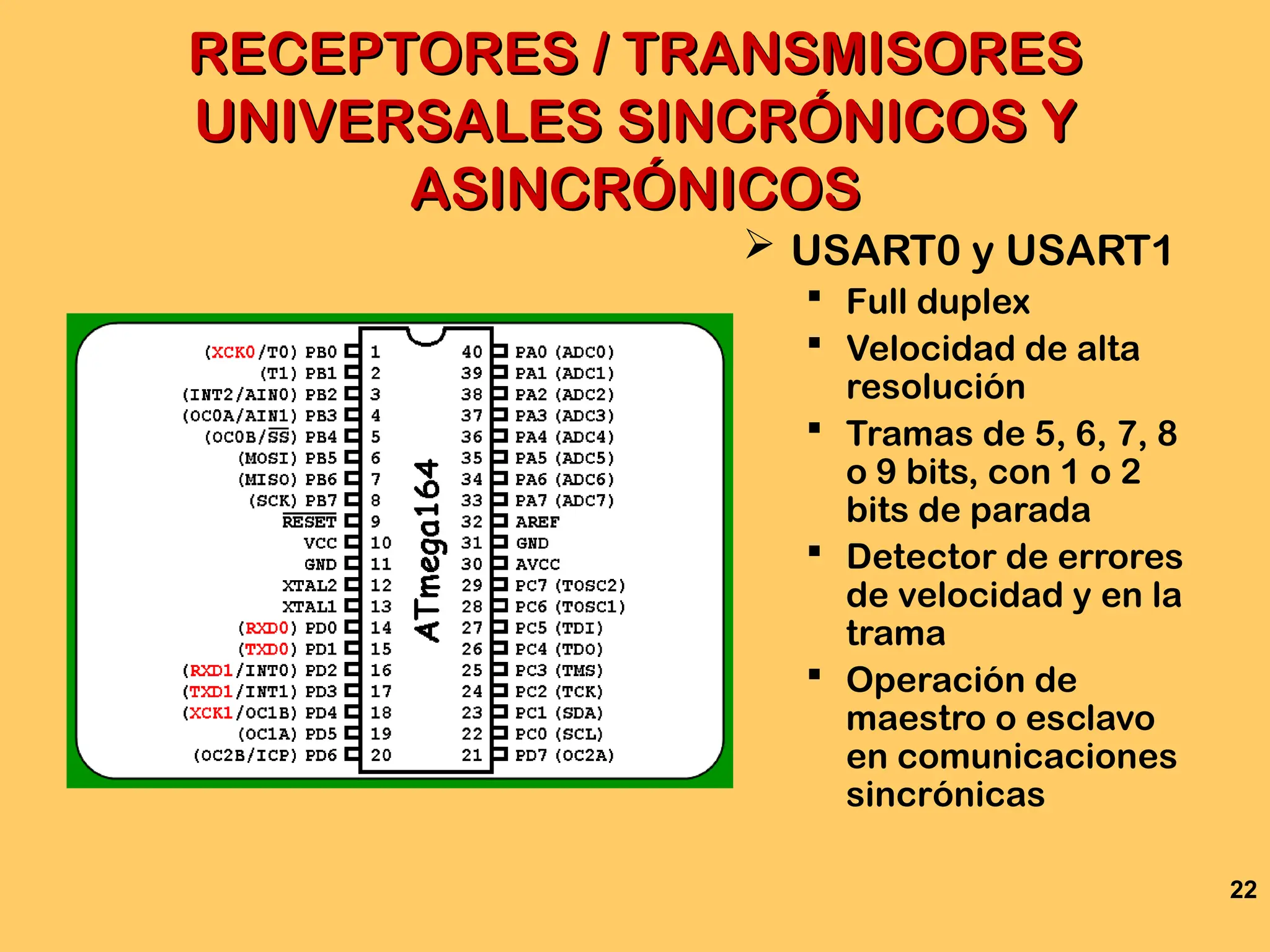 22
RECEPTORES / TRANSMISORES
RECEPTORES / TRANSMISORES
UNIVERSALES SINCRÓNICOS Y
UNIVERSALES SINCRÓNICOS Y
ASINCRÓNICOS
ASINCRÓNICOS
 USART0 y USART1
 Full duplex
 Velocidad de alta
resolución
 Tramas de 5, 6, 7, 8
o 9 bits, con 1 o 2
bits de parada
 Detector de errores
de velocidad y en la
trama
 Operación de
maestro o esclavo
en comunicaciones
sincrónicas
 