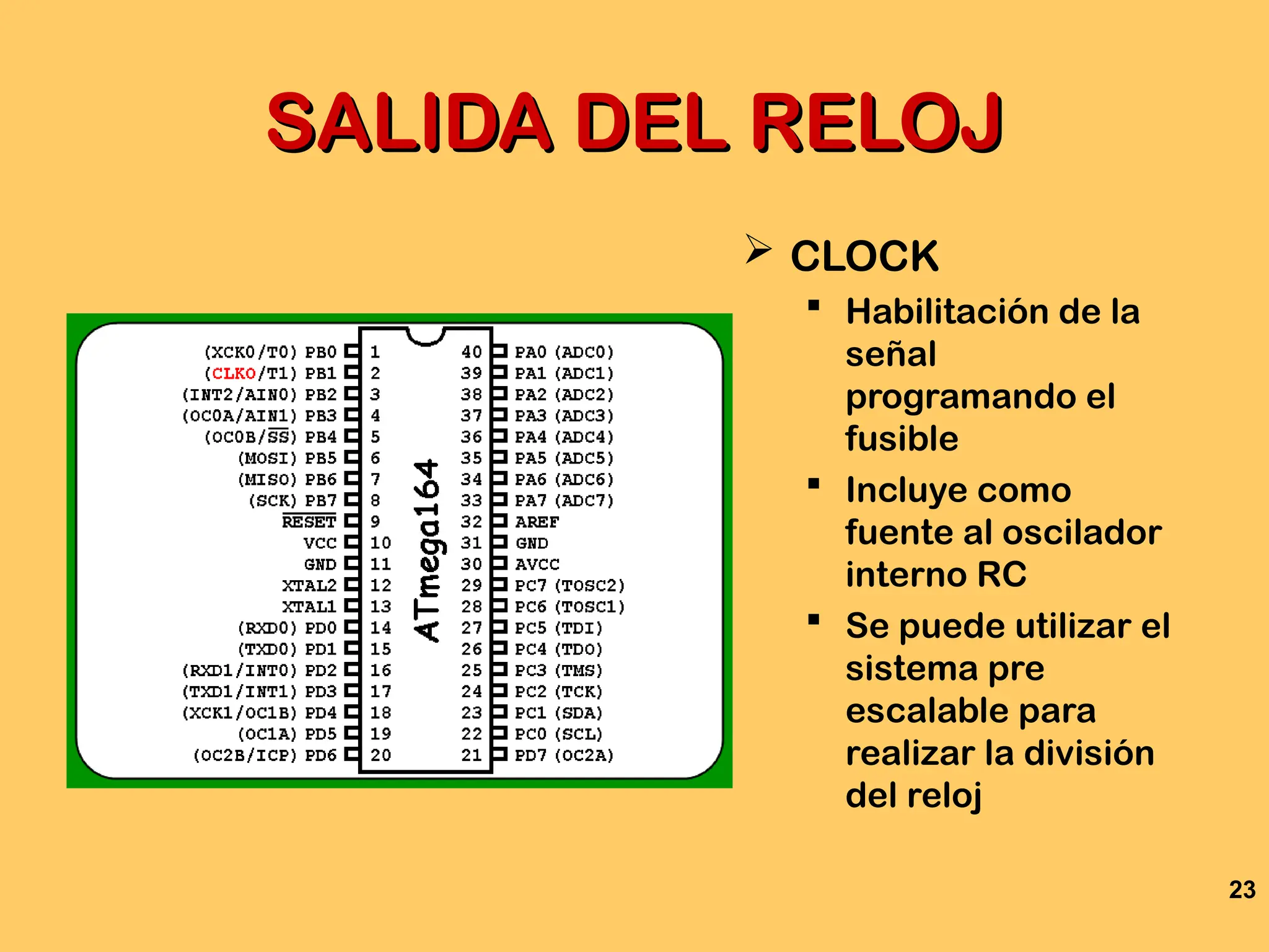 23
SALIDA DEL RELOJ
SALIDA DEL RELOJ
 CLOCK
 Habilitación de la
señal
programando el
fusible
 Incluye como
fuente al oscilador
interno RC
 Se puede utilizar el
sistema pre
escalable para
realizar la división
del reloj
 