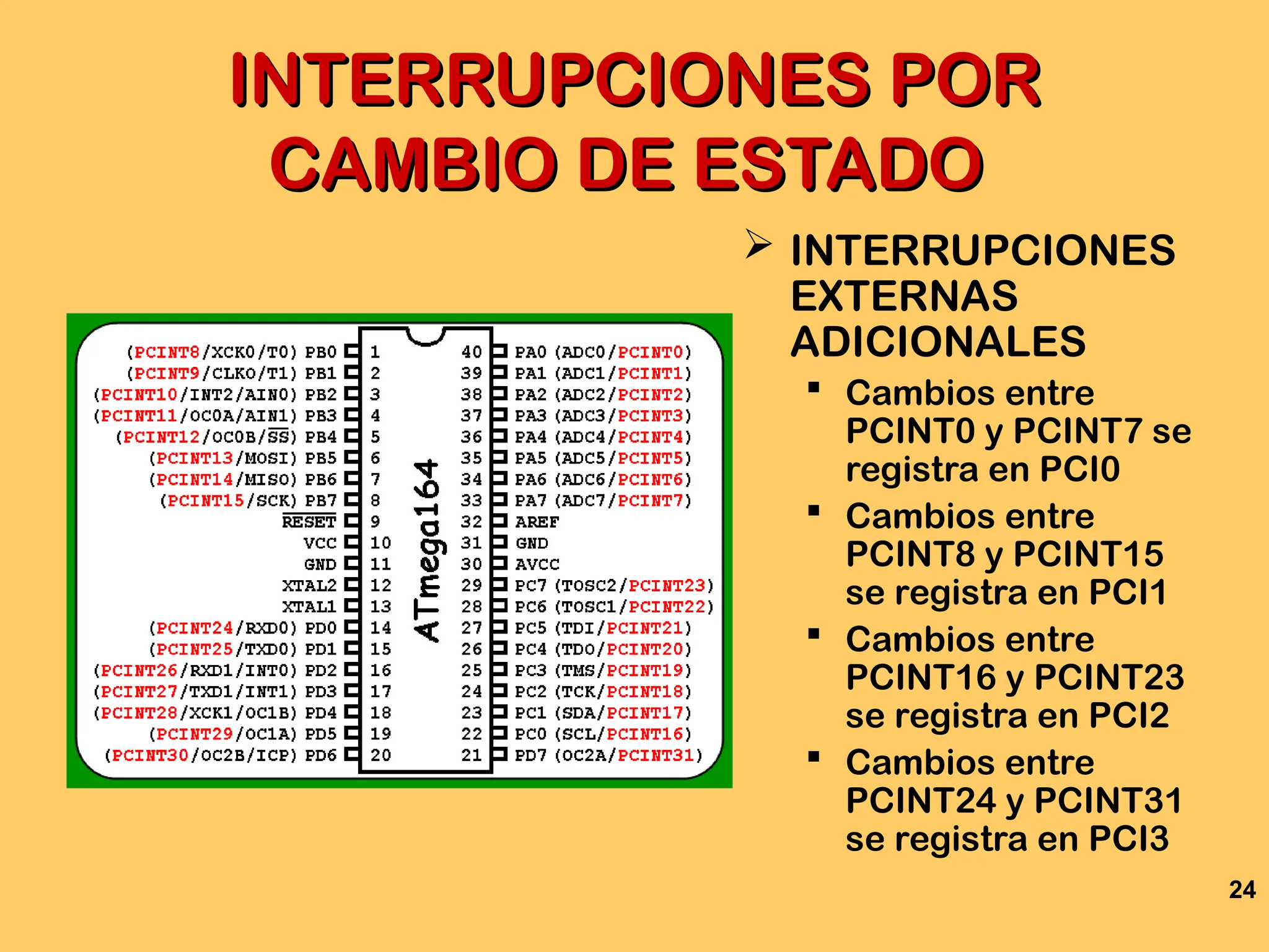 24
INTERRUPCIONES POR
INTERRUPCIONES POR
CAMBIO DE ESTADO
CAMBIO DE ESTADO
 INTERRUPCIONES
EXTERNAS
ADICIONALES
 Cambios entre
PCINT0 y PCINT7 se
registra en PCI0
 Cambios entre
PCINT8 y PCINT15
se registra en PCI1
 Cambios entre
PCINT16 y PCINT23
se registra en PCI2
 Cambios entre
PCINT24 y PCINT31
se registra en PCI3
 