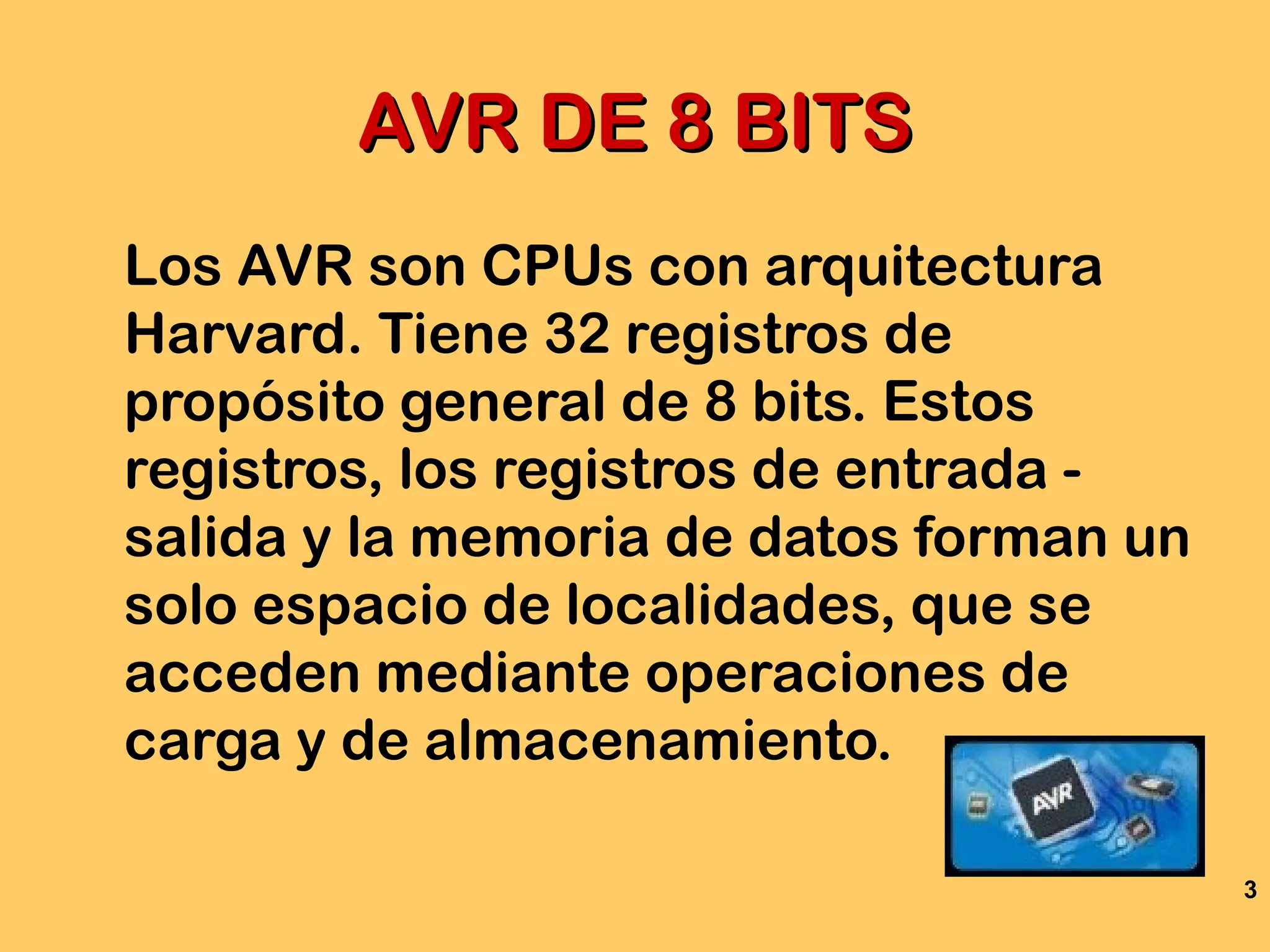 3
AVR DE 8 BITS
AVR DE 8 BITS
Los AVR son CPUs con arquitectura
Harvard. Tiene 32 registros de
propósito general de 8 bits. Estos
registros, los registros de entrada -
salida y la memoria de datos forman un
solo espacio de localidades, que se
acceden mediante operaciones de
carga y de almacenamiento.
 