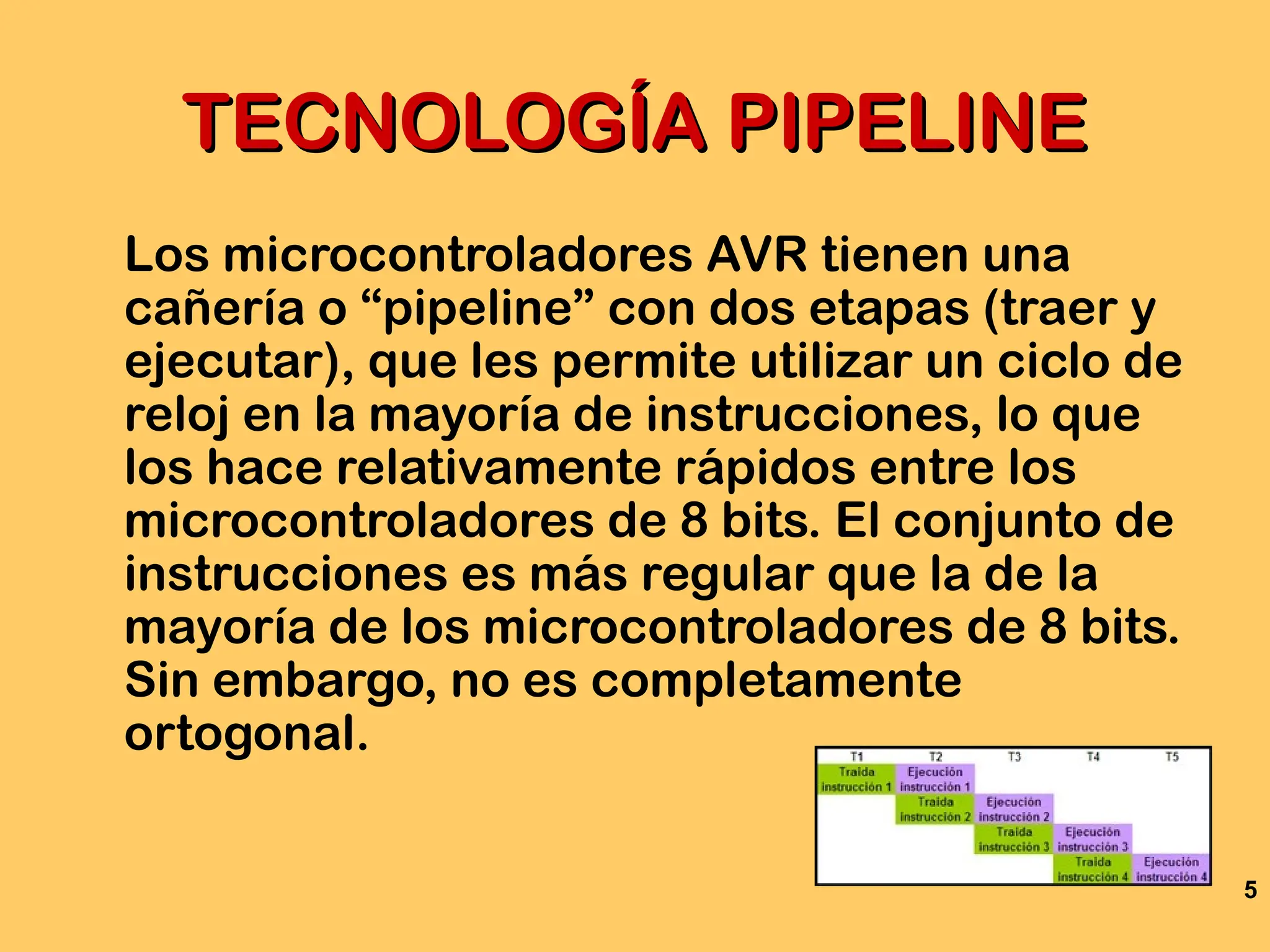 5
TECNOLOGÍA PIPELINE
TECNOLOGÍA PIPELINE
Los microcontroladores AVR tienen una
cañería o “pipeline” con dos etapas (traer y
ejecutar), que les permite utilizar un ciclo de
reloj en la mayoría de instrucciones, lo que
los hace relativamente rápidos entre los
microcontroladores de 8 bits. El conjunto de
instrucciones es más regular que la de la
mayoría de los microcontroladores de 8 bits.
Sin embargo, no es completamente
ortogonal.
 
