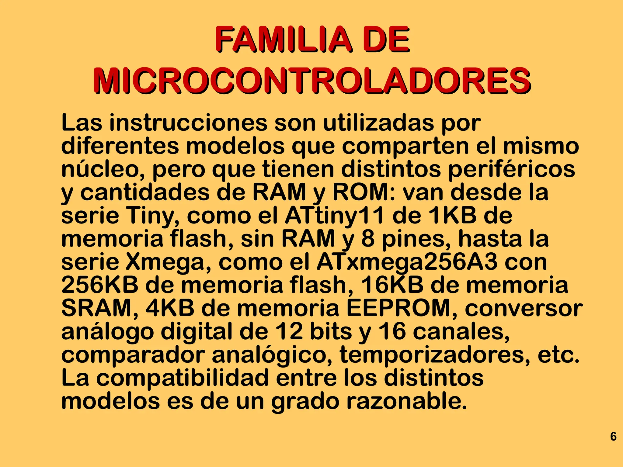 6
FAMILIA DE
FAMILIA DE
MICROCONTROLADORES
MICROCONTROLADORES
Las instrucciones son utilizadas por
diferentes modelos que comparten el mismo
núcleo, pero que tienen distintos periféricos
y cantidades de RAM y ROM: van desde la
serie Tiny, como el ATtiny11 de 1KB de
memoria flash, sin RAM y 8 pines, hasta la
serie Xmega, como el ATxmega256A3 con
256KB de memoria flash, 16KB de memoria
SRAM, 4KB de memoria EEPROM, conversor
análogo digital de 12 bits y 16 canales,
comparador analógico, temporizadores, etc.
La compatibilidad entre los distintos
modelos es de un grado razonable.
 