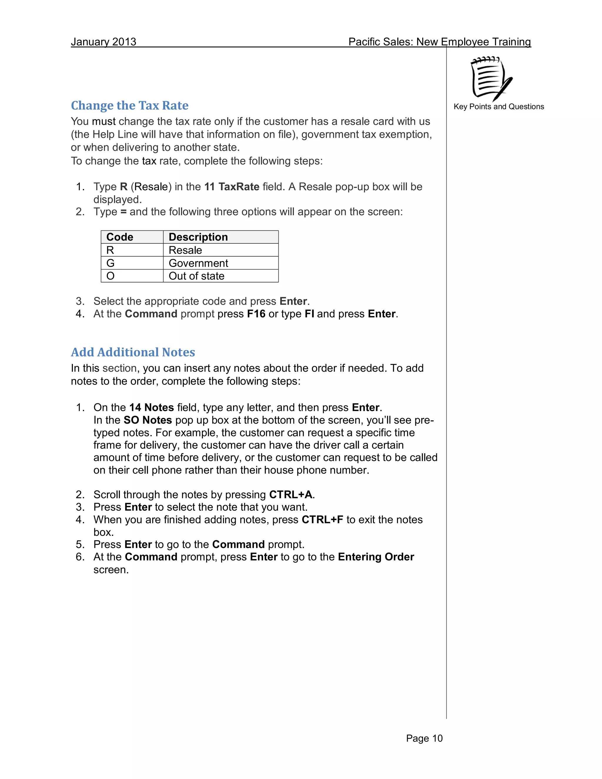 January 2013 Pacific Sales: New Employee Training
Page 10
Key Points and QuestionsChange the Tax Rate
You must change the tax rate only if the customer has a resale card with us
(the Help Line will have that information on file), government tax exemption,
or when delivering to another state.
To change the tax rate, complete the following steps:
1. Type R (Resale) in the 11 TaxRate field. A Resale pop-up box will be
displayed.
2. Type = and the following three options will appear on the screen:
3. Select the appropriate code and press Enter.
4. At the Command prompt press F16 or type FI and press Enter.
Add Additional Notes
In this section, you can insert any notes about the order if needed. To add
notes to the order, complete the following steps:
1. On the 14 Notes field, type any letter, and then press Enter.
In the SO Notes pop up box at the bottom of the screen, you’ll see pre-
typed notes. For example, the customer can request a specific time
frame for delivery, the customer can have the driver call a certain
amount of time before delivery, or the customer can request to be called
on their cell phone rather than their house phone number.
2. Scroll through the notes by pressing CTRL+A.
3. Press Enter to select the note that you want.
4. When you are finished adding notes, press CTRL+F to exit the notes
box.
5. Press Enter to go to the Command prompt.
6. At the Command prompt, press Enter to go to the Entering Order
screen.
Code Description
R Resale
G Government
O Out of state
 