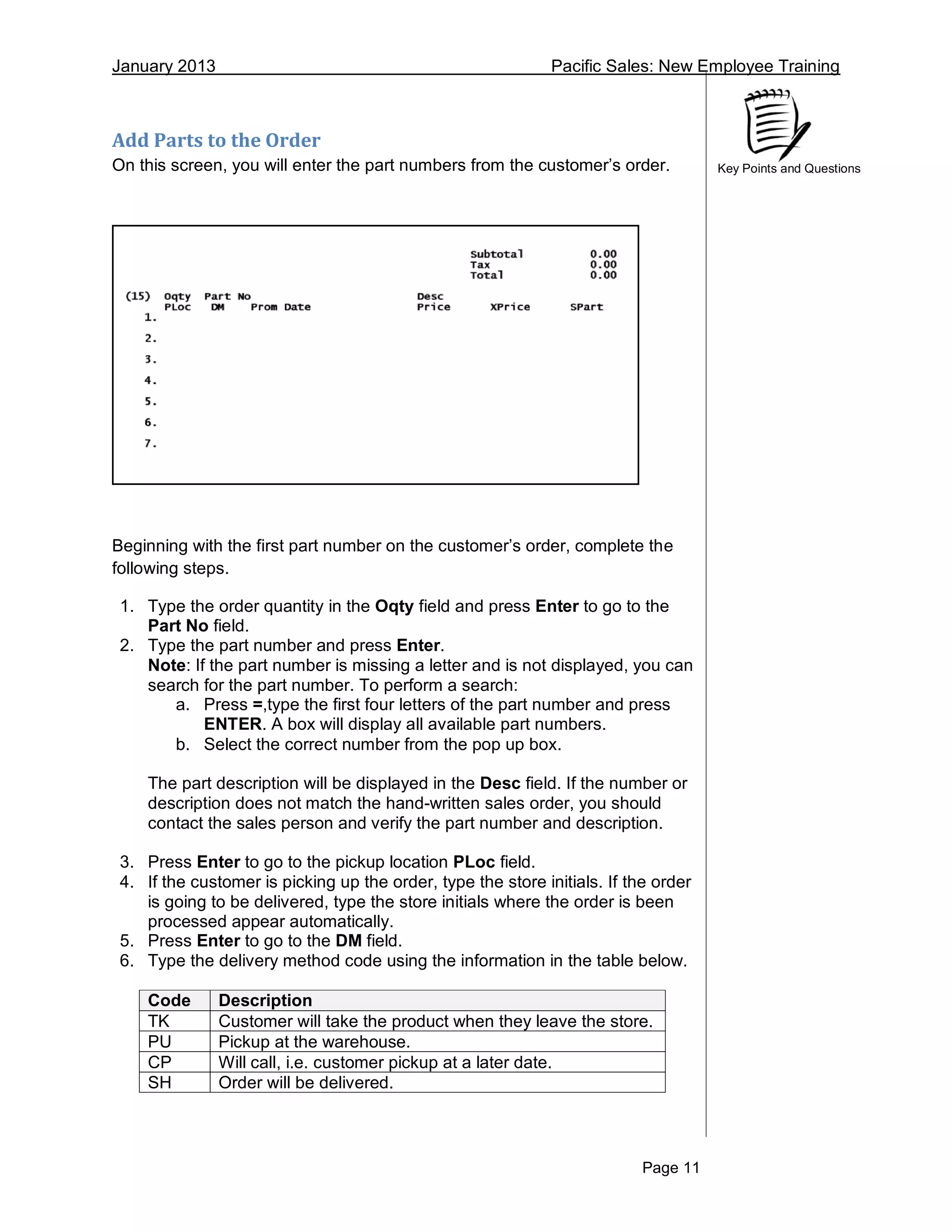 January 2013 Pacific Sales: New Employee Training
Page 11
Key Points and Questions
Add Parts to the Order
On this screen, you will enter the part numbers from the customer’s order.
Beginning with the first part number on the customer’s order, complete the
following steps.
1. Type the order quantity in the Oqty field and press Enter to go to the
Part No field.
2. Type the part number and press Enter.
Note: If the part number is missing a letter and is not displayed, you can
search for the part number. To perform a search:
a. Press =,type the first four letters of the part number and press
ENTER. A box will display all available part numbers.
b. Select the correct number from the pop up box.
The part description will be displayed in the Desc field. If the number or
description does not match the hand-written sales order, you should
contact the sales person and verify the part number and description.
3. Press Enter to go to the pickup location PLoc field.
4. If the customer is picking up the order, type the store initials. If the order
is going to be delivered, type the store initials where the order is been
processed appear automatically.
5. Press Enter to go to the DM field.
6. Type the delivery method code using the information in the table below.
Code Description
TK Customer will take the product when they leave the store.
PU Pickup at the warehouse.
CP Will call, i.e. customer pickup at a later date.
SH Order will be delivered.
 