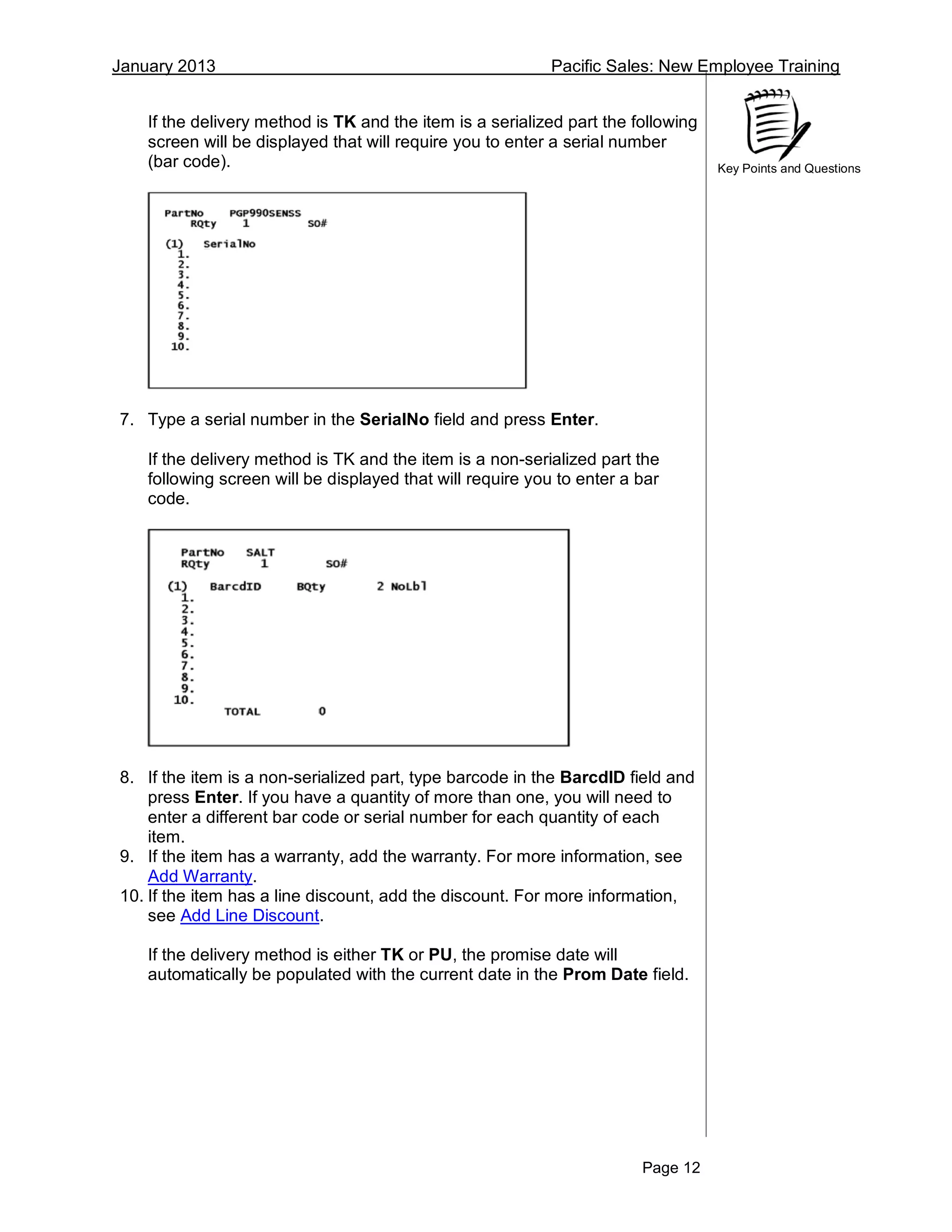 January 2013 Pacific Sales: New Employee Training
Page 12
Key Points and Questions
If the delivery method is TK and the item is a serialized part the following
screen will be displayed that will require you to enter a serial number
(bar code).
7. Type a serial number in the SerialNo field and press Enter.
If the delivery method is TK and the item is a non-serialized part the
following screen will be displayed that will require you to enter a bar
code.
8. If the item is a non-serialized part, type barcode in the BarcdID field and
press Enter. If you have a quantity of more than one, you will need to
enter a different bar code or serial number for each quantity of each
item.
9. If the item has a warranty, add the warranty. For more information, see
Add Warranty.
10. If the item has a line discount, add the discount. For more information,
see Add Line Discount.
If the delivery method is either TK or PU, the promise date will
automatically be populated with the current date in the Prom Date field.
 