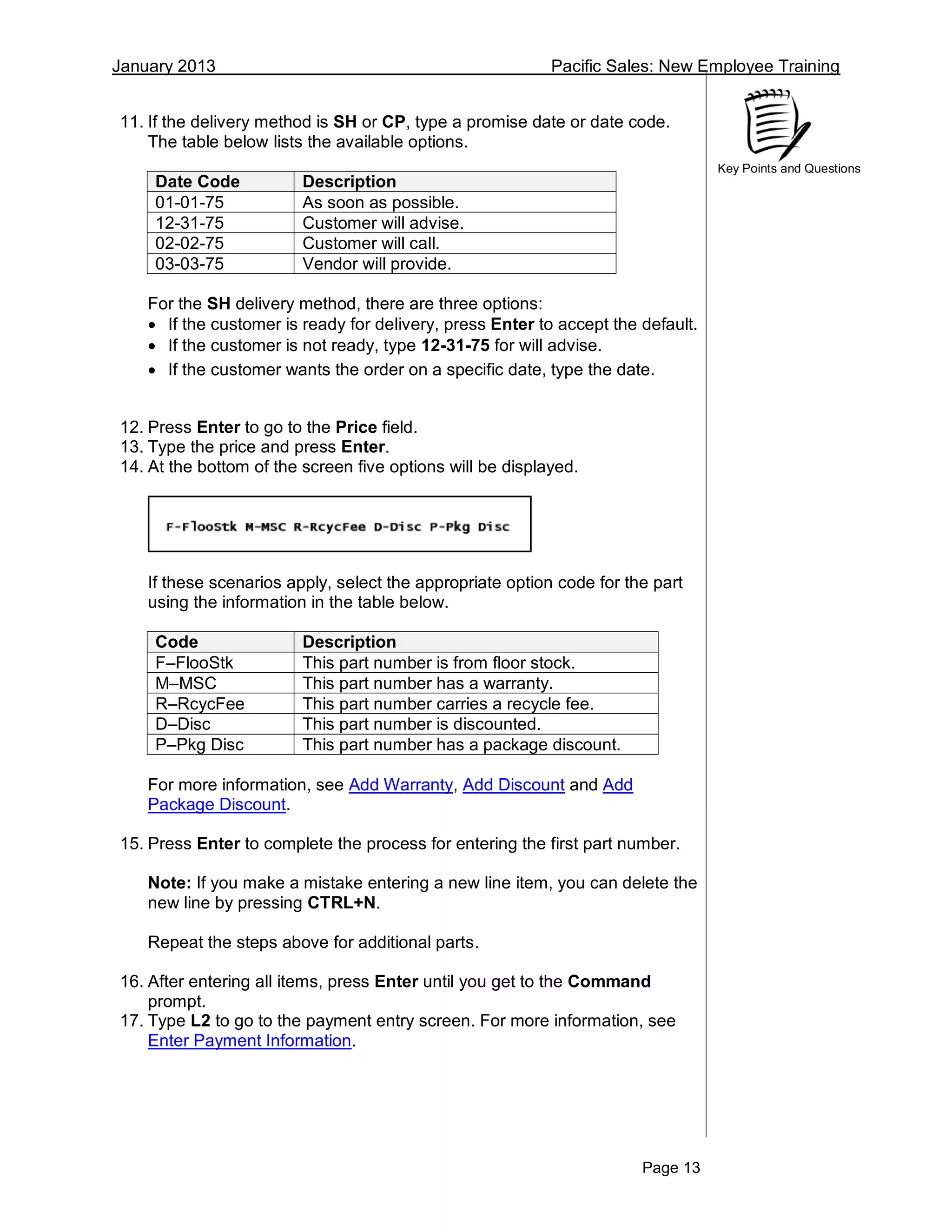 January 2013 Pacific Sales: New Employee Training
Page 13
Key Points and Questions
11. If the delivery method is SH or CP, type a promise date or date code.
The table below lists the available options.
Date Code Description
01-01-75 As soon as possible.
12-31-75 Customer will advise.
02-02-75 Customer will call.
03-03-75 Vendor will provide.
For the SH delivery method, there are three options:
 If the customer is ready for delivery, press Enter to accept the default.
 If the customer is not ready, type 12-31-75 for will advise.
 If the customer wants the order on a specific date, type the date.
12. Press Enter to go to the Price field.
13. Type the price and press Enter.
14. At the bottom of the screen five options will be displayed.
If these scenarios apply, select the appropriate option code for the part
using the information in the table below.
Code Description
F–FlooStk This part number is from floor stock.
M–MSC This part number has a warranty.
R–RcycFee This part number carries a recycle fee.
D–Disc This part number is discounted.
P–Pkg Disc This part number has a package discount.
For more information, see Add Warranty, Add Discount and Add
Package Discount.
15. Press Enter to complete the process for entering the first part number.
Note: If you make a mistake entering a new line item, you can delete the
new line by pressing CTRL+N.
Repeat the steps above for additional parts.
16. After entering all items, press Enter until you get to the Command
prompt.
17. Type L2 to go to the payment entry screen. For more information, see
Enter Payment Information.
 