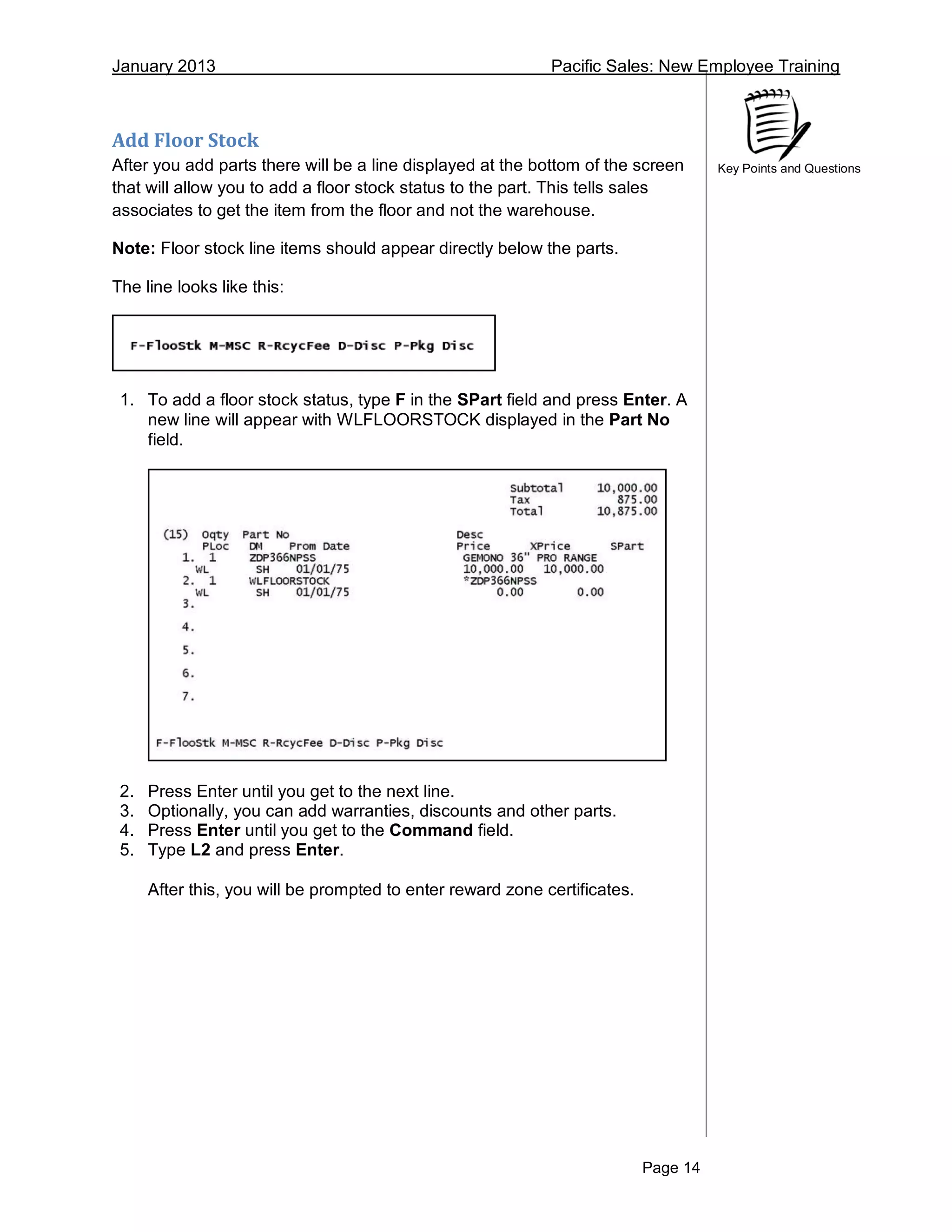 January 2013 Pacific Sales: New Employee Training
Page 14
Key Points and Questions
Add Floor Stock
After you add parts there will be a line displayed at the bottom of the screen
that will allow you to add a floor stock status to the part. This tells sales
associates to get the item from the floor and not the warehouse.
Note: Floor stock line items should appear directly below the parts.
The line looks like this:
1. To add a floor stock status, type F in the SPart field and press Enter. A
new line will appear with WLFLOORSTOCK displayed in the Part No
field.
2. Press Enter until you get to the next line.
3. Optionally, you can add warranties, discounts and other parts.
4. Press Enter until you get to the Command field.
5. Type L2 and press Enter.
After this, you will be prompted to enter reward zone certificates.
 