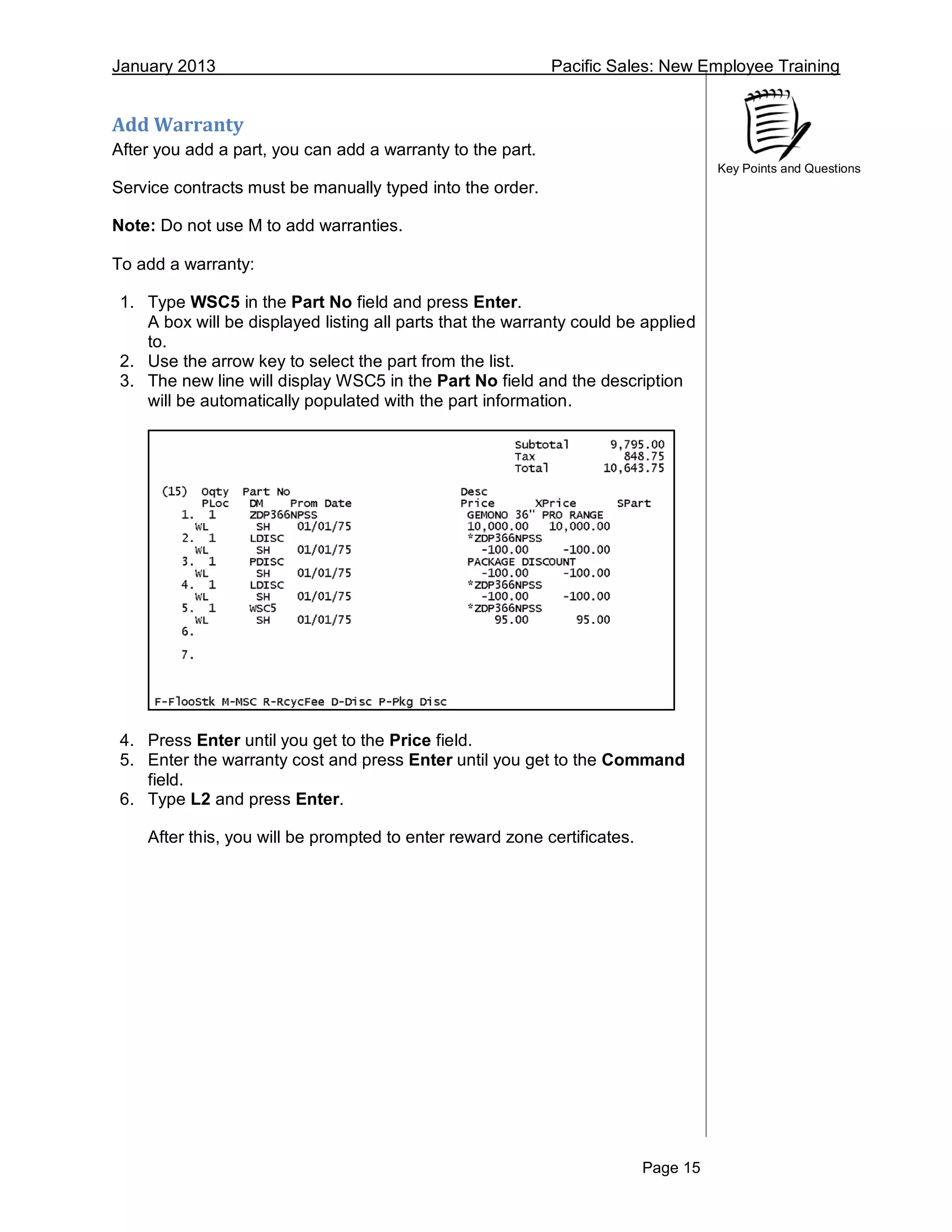 January 2013 Pacific Sales: New Employee Training
Page 15
Key Points and Questions
Add Warranty
After you add a part, you can add a warranty to the part.
Service contracts must be manually typed into the order.
Note: Do not use M to add warranties.
To add a warranty:
1. Type WSC5 in the Part No field and press Enter.
A box will be displayed listing all parts that the warranty could be applied
to.
2. Use the arrow key to select the part from the list.
3. The new line will display WSC5 in the Part No field and the description
will be automatically populated with the part information.
4. Press Enter until you get to the Price field.
5. Enter the warranty cost and press Enter until you get to the Command
field.
6. Type L2 and press Enter.
After this, you will be prompted to enter reward zone certificates.
 