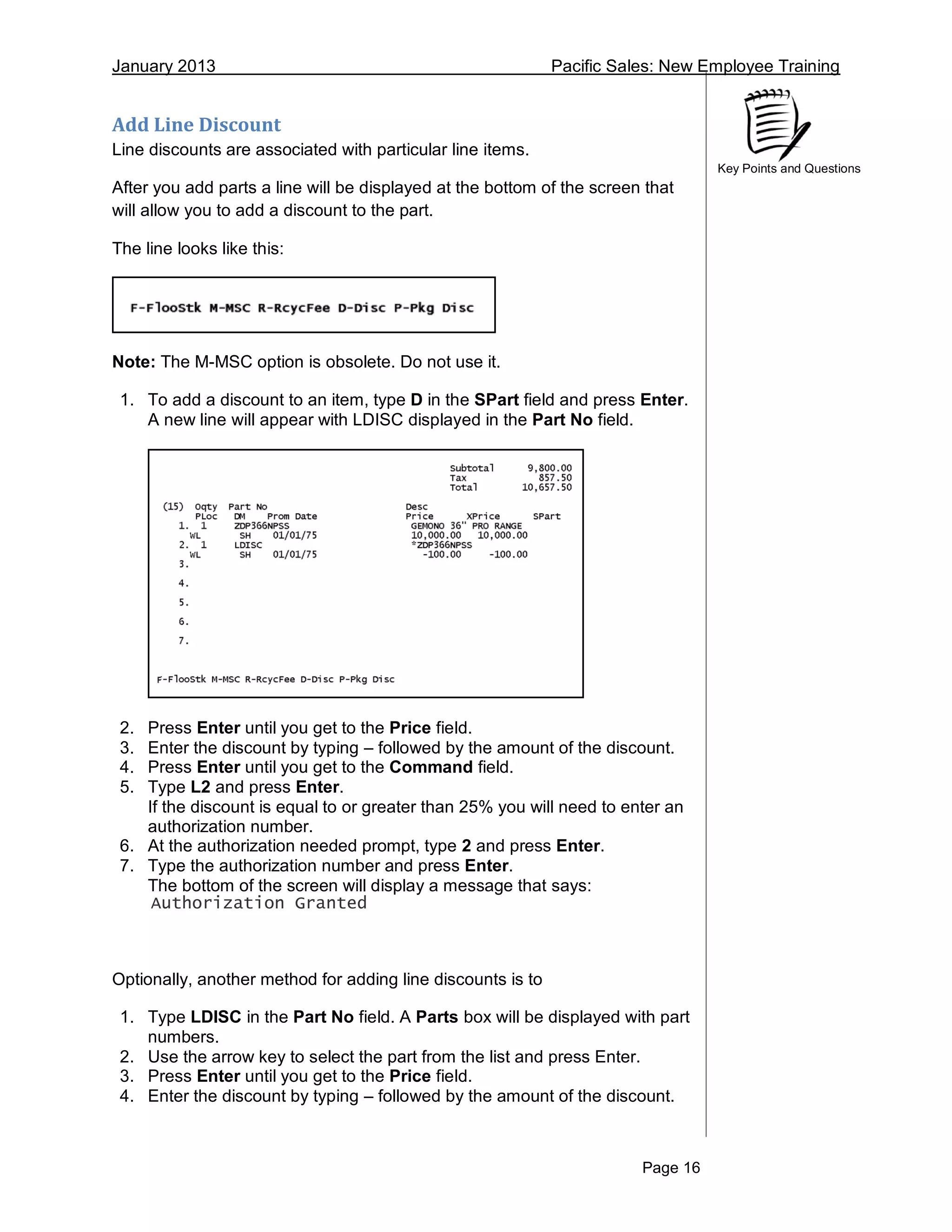 January 2013 Pacific Sales: New Employee Training
Page 16
Key Points and Questions
Add Line Discount
Line discounts are associated with particular line items.
After you add parts a line will be displayed at the bottom of the screen that
will allow you to add a discount to the part.
The line looks like this:
Note: The M-MSC option is obsolete. Do not use it.
1. To add a discount to an item, type D in the SPart field and press Enter.
A new line will appear with LDISC displayed in the Part No field.
2. Press Enter until you get to the Price field.
3. Enter the discount by typing – followed by the amount of the discount.
4. Press Enter until you get to the Command field.
5. Type L2 and press Enter.
If the discount is equal to or greater than 25% you will need to enter an
authorization number.
6. At the authorization needed prompt, type 2 and press Enter.
7. Type the authorization number and press Enter.
The bottom of the screen will display a message that says:
Authorization Granted
Optionally, another method for adding line discounts is to
1. Type LDISC in the Part No field. A Parts box will be displayed with part
numbers.
2. Use the arrow key to select the part from the list and press Enter.
3. Press Enter until you get to the Price field.
4. Enter the discount by typing – followed by the amount of the discount.
 