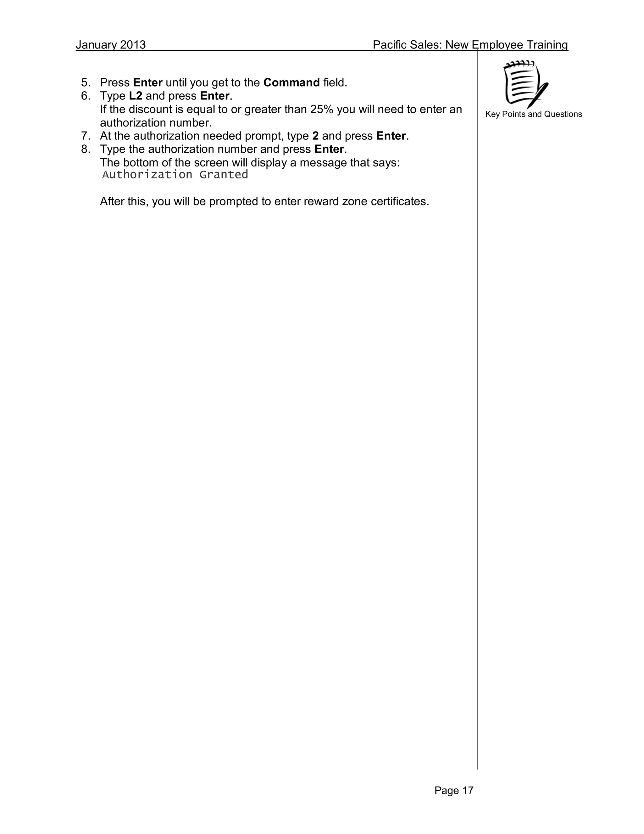 January 2013 Pacific Sales: New Employee Training
Page 17
Key Points and Questions
5. Press Enter until you get to the Command field.
6. Type L2 and press Enter.
If the discount is equal to or greater than 25% you will need to enter an
authorization number.
7. At the authorization needed prompt, type 2 and press Enter.
8. Type the authorization number and press Enter.
The bottom of the screen will display a message that says:
Authorization Granted
After this, you will be prompted to enter reward zone certificates.
 