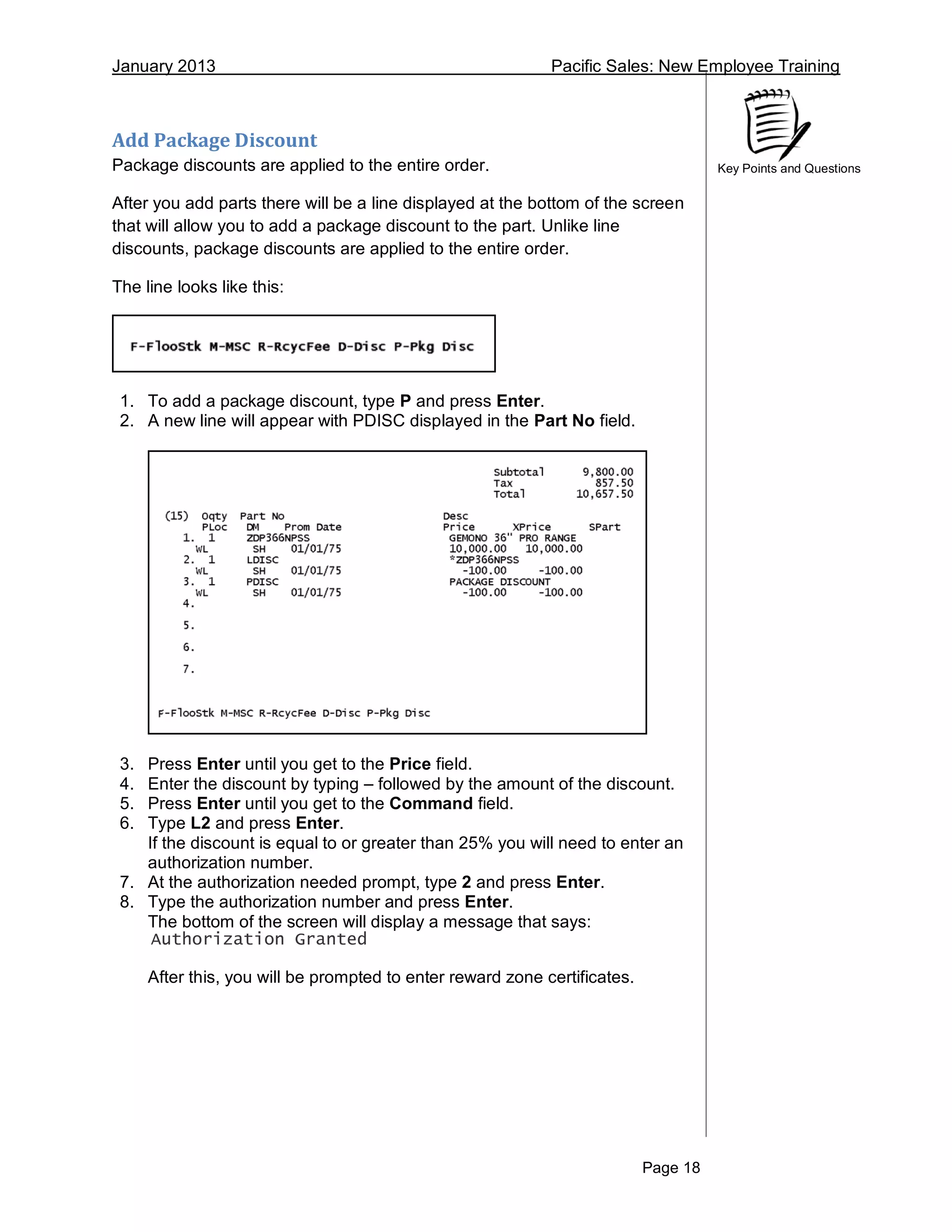January 2013 Pacific Sales: New Employee Training
Page 18
Key Points and Questions
Add Package Discount
Package discounts are applied to the entire order.
After you add parts there will be a line displayed at the bottom of the screen
that will allow you to add a package discount to the part. Unlike line
discounts, package discounts are applied to the entire order.
The line looks like this:
1. To add a package discount, type P and press Enter.
2. A new line will appear with PDISC displayed in the Part No field.
3. Press Enter until you get to the Price field.
4. Enter the discount by typing – followed by the amount of the discount.
5. Press Enter until you get to the Command field.
6. Type L2 and press Enter.
If the discount is equal to or greater than 25% you will need to enter an
authorization number.
7. At the authorization needed prompt, type 2 and press Enter.
8. Type the authorization number and press Enter.
The bottom of the screen will display a message that says:
Authorization Granted
After this, you will be prompted to enter reward zone certificates.
 