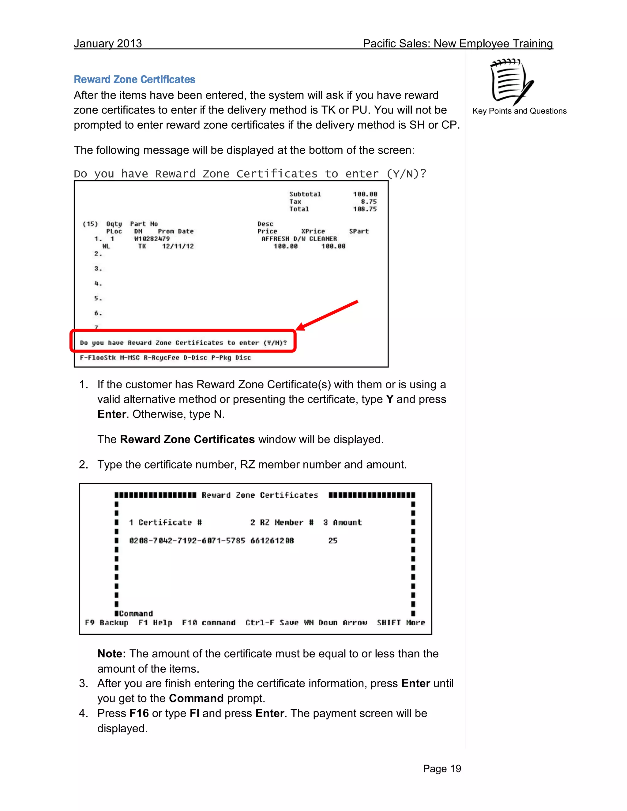 January 2013 Pacific Sales: New Employee Training
Page 19
Key Points and Questions
Reward Zone Certificates
After the items have been entered, the system will ask if you have reward
zone certificates to enter if the delivery method is TK or PU. You will not be
prompted to enter reward zone certificates if the delivery method is SH or CP.
The following message will be displayed at the bottom of the screen:
Do you have Reward Zone Certificates to enter (Y/N)?
1. If the customer has Reward Zone Certificate(s) with them or is using a
valid alternative method or presenting the certificate, type Y and press
Enter. Otherwise, type N.
The Reward Zone Certificates window will be displayed.
2. Type the certificate number, RZ member number and amount.
Note: The amount of the certificate must be equal to or less than the
amount of the items.
3. After you are finish entering the certificate information, press Enter until
you get to the Command prompt.
4. Press F16 or type FI and press Enter. The payment screen will be
displayed.
 