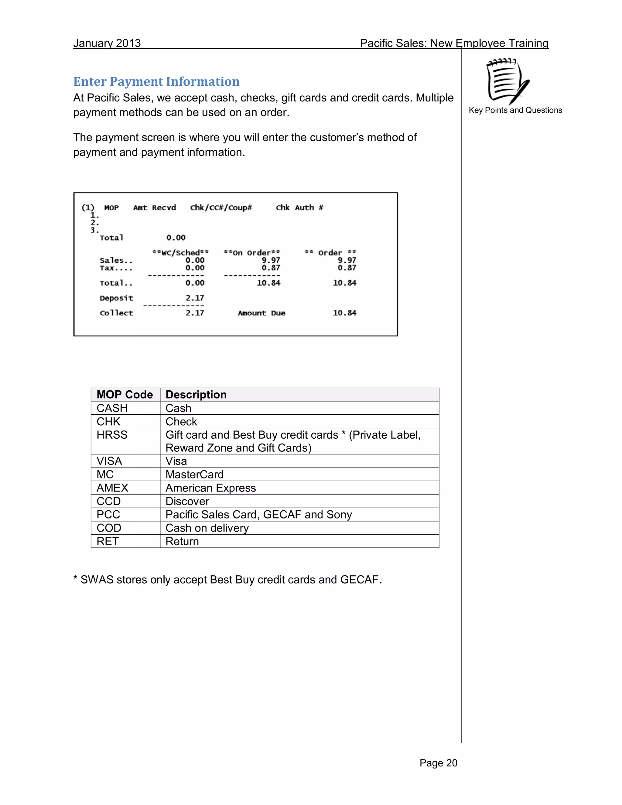 January 2013 Pacific Sales: New Employee Training
Page 20
Key Points and Questions
Enter Payment Information
At Pacific Sales, we accept cash, checks, gift cards and credit cards. Multiple
payment methods can be used on an order.
The payment screen is where you will enter the customer’s method of
payment and payment information.
MOP Code Description
CASH Cash
CHK Check
HRSS Gift card and Best Buy credit cards * (Private Label,
Reward Zone and Gift Cards)
VISA Visa
MC MasterCard
AMEX American Express
CCD Discover
PCC Pacific Sales Card, GECAF and Sony
COD Cash on delivery
RET Return
* SWAS stores only accept Best Buy credit cards and GECAF.
 