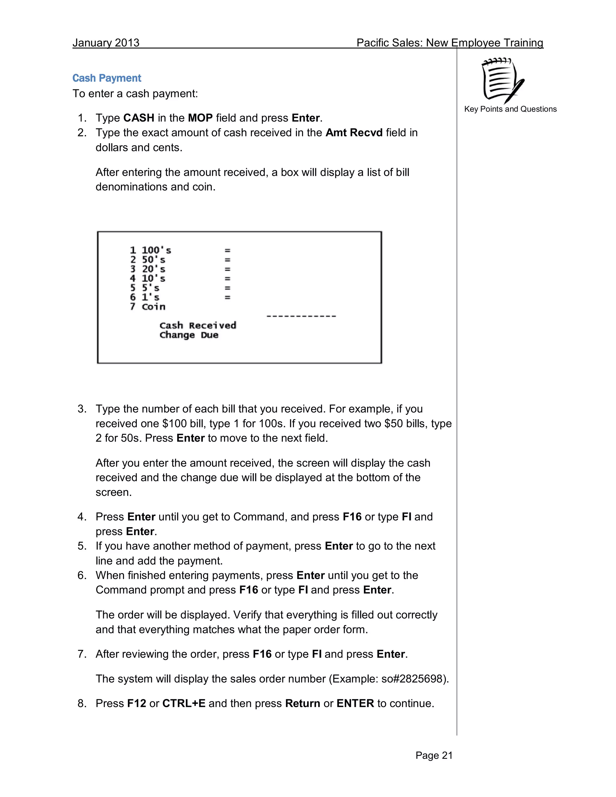 January 2013 Pacific Sales: New Employee Training
Page 21
Key Points and Questions
Cash Payment
To enter a cash payment:
1. Type CASH in the MOP field and press Enter.
2. Type the exact amount of cash received in the Amt Recvd field in
dollars and cents.
After entering the amount received, a box will display a list of bill
denominations and coin.
3. Type the number of each bill that you received. For example, if you
received one $100 bill, type 1 for 100s. If you received two $50 bills, type
2 for 50s. Press Enter to move to the next field.
After you enter the amount received, the screen will display the cash
received and the change due will be displayed at the bottom of the
screen.
4. Press Enter until you get to Command, and press F16 or type FI and
press Enter.
5. If you have another method of payment, press Enter to go to the next
line and add the payment.
6. When finished entering payments, press Enter until you get to the
Command prompt and press F16 or type FI and press Enter.
The order will be displayed. Verify that everything is filled out correctly
and that everything matches what the paper order form.
7. After reviewing the order, press F16 or type FI and press Enter.
The system will display the sales order number (Example: so#2825698).
8. Press F12 or CTRL+E and then press Return or ENTER to continue.
 