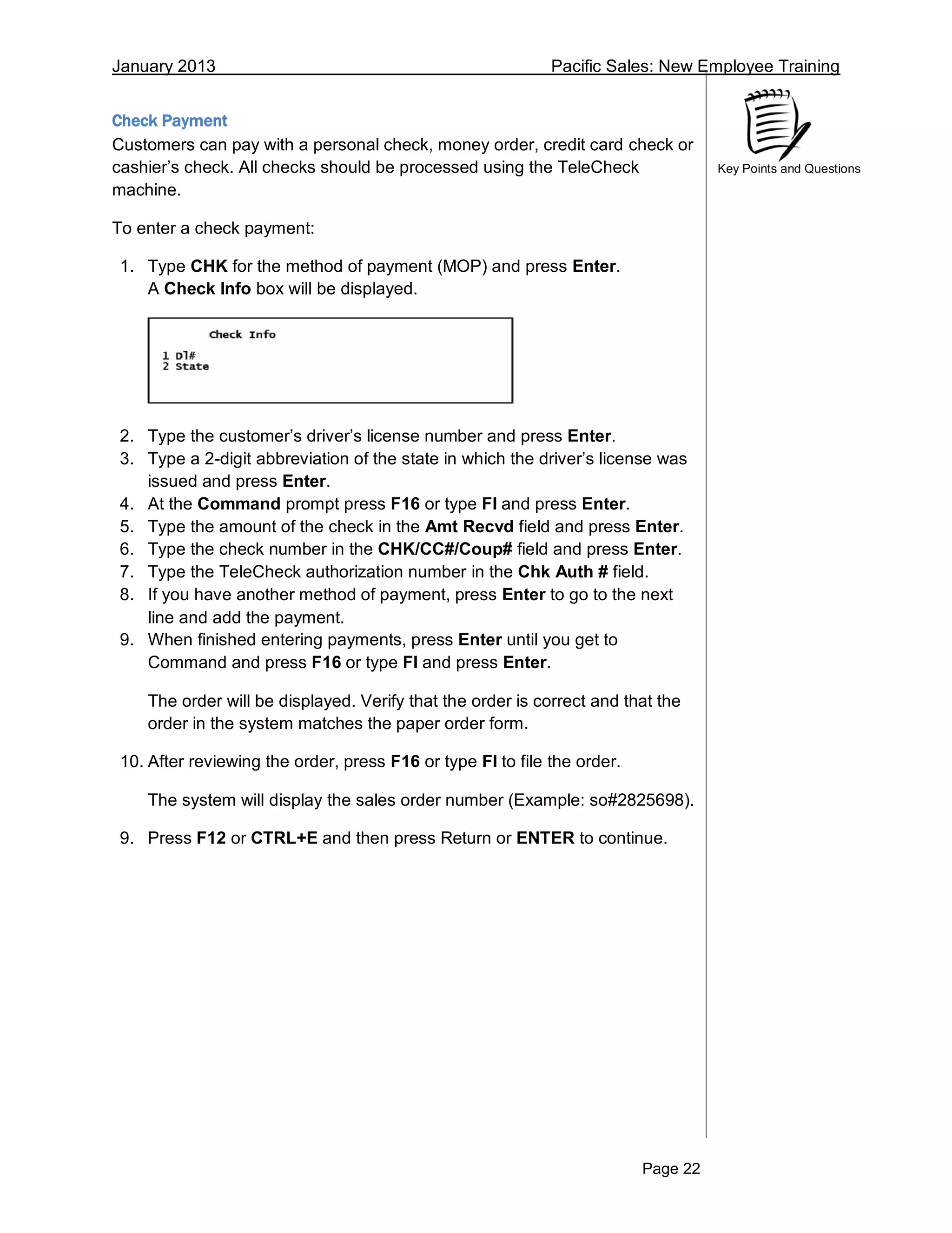 January 2013 Pacific Sales: New Employee Training
Page 22
Key Points and Questions
Check Payment
Customers can pay with a personal check, money order, credit card check or
cashier’s check. All checks should be processed using the TeleCheck
machine.
To enter a check payment:
1. Type CHK for the method of payment (MOP) and press Enter.
A Check Info box will be displayed.
2. Type the customer’s driver’s license number and press Enter.
3. Type a 2-digit abbreviation of the state in which the driver’s license was
issued and press Enter.
4. At the Command prompt press F16 or type FI and press Enter.
5. Type the amount of the check in the Amt Recvd field and press Enter.
6. Type the check number in the CHK/CC#/Coup# field and press Enter.
7. Type the TeleCheck authorization number in the Chk Auth # field.
8. If you have another method of payment, press Enter to go to the next
line and add the payment.
9. When finished entering payments, press Enter until you get to
Command and press F16 or type FI and press Enter.
The order will be displayed. Verify that the order is correct and that the
order in the system matches the paper order form.
10. After reviewing the order, press F16 or type FI to file the order.
The system will display the sales order number (Example: so#2825698).
9. Press F12 or CTRL+E and then press Return or ENTER to continue.
 