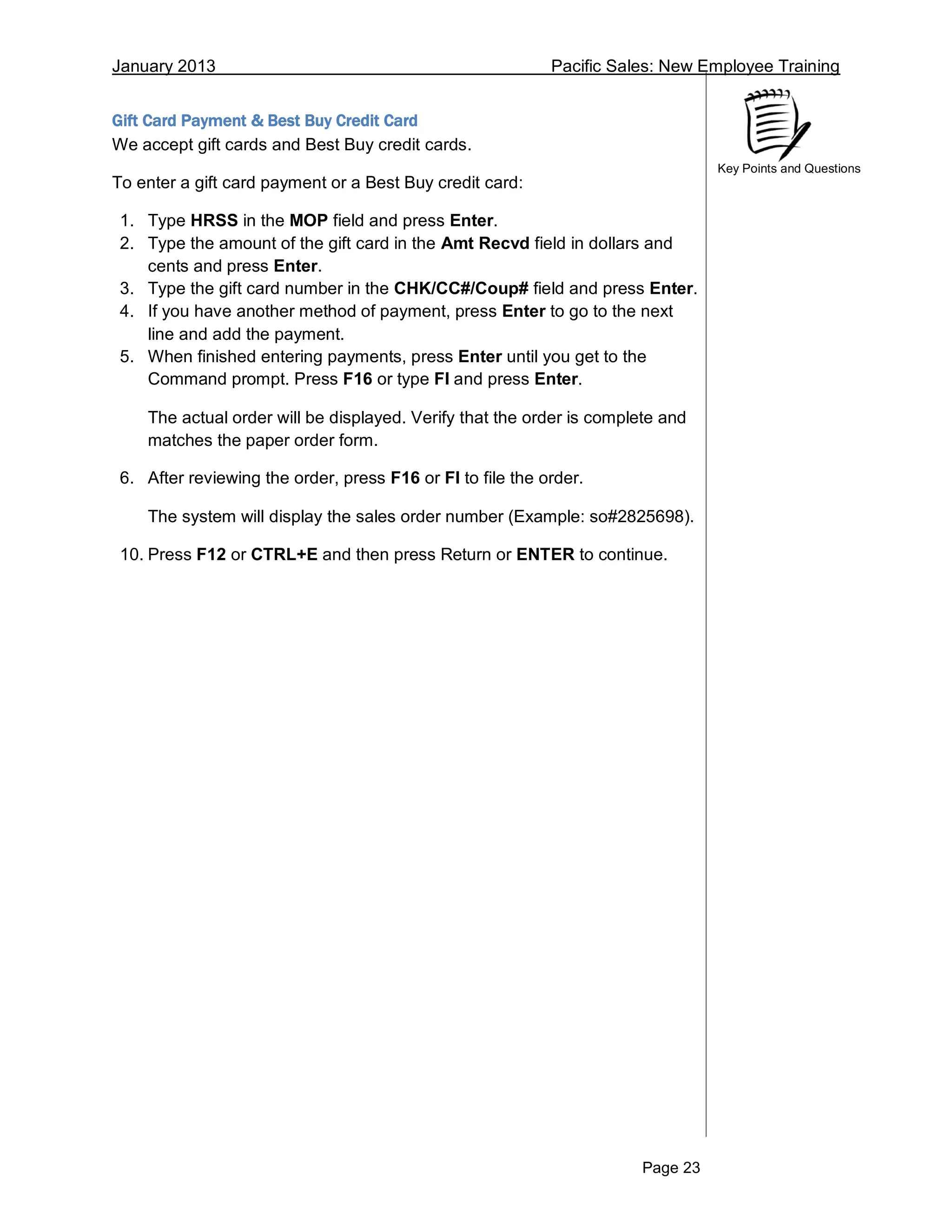 January 2013 Pacific Sales: New Employee Training
Page 23
Key Points and Questions
Gift Card Payment & Best Buy Credit Card
We accept gift cards and Best Buy credit cards.
To enter a gift card payment or a Best Buy credit card:
1. Type HRSS in the MOP field and press Enter.
2. Type the amount of the gift card in the Amt Recvd field in dollars and
cents and press Enter.
3. Type the gift card number in the CHK/CC#/Coup# field and press Enter.
4. If you have another method of payment, press Enter to go to the next
line and add the payment.
5. When finished entering payments, press Enter until you get to the
Command prompt. Press F16 or type FI and press Enter.
The actual order will be displayed. Verify that the order is complete and
matches the paper order form.
6. After reviewing the order, press F16 or FI to file the order.
The system will display the sales order number (Example: so#2825698).
10. Press F12 or CTRL+E and then press Return or ENTER to continue.
 