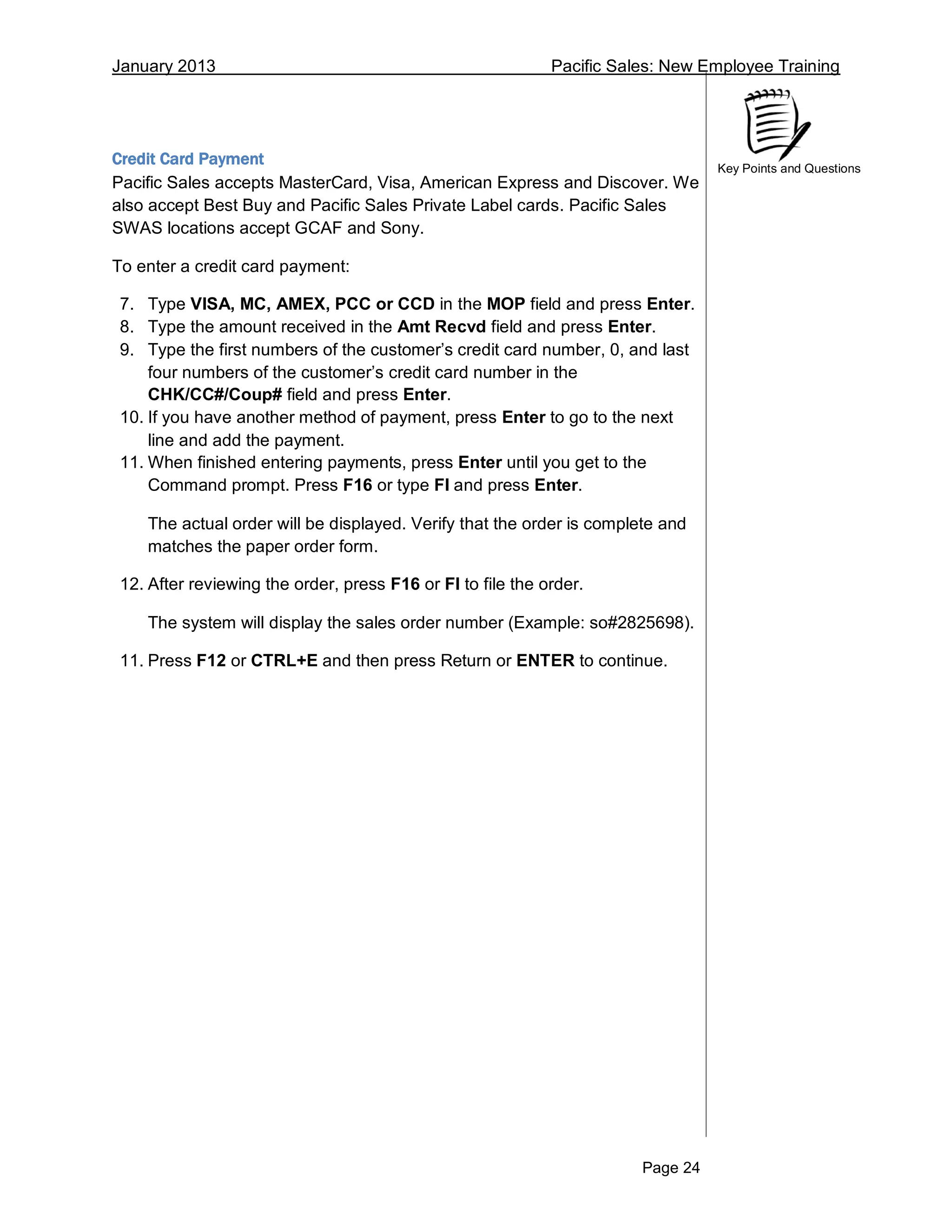 January 2013 Pacific Sales: New Employee Training
Page 24
Key Points and Questions
Credit Card Payment
Pacific Sales accepts MasterCard, Visa, American Express and Discover. We
also accept Best Buy and Pacific Sales Private Label cards. Pacific Sales
SWAS locations accept GCAF and Sony.
To enter a credit card payment:
7. Type VISA, MC, AMEX, PCC or CCD in the MOP field and press Enter.
8. Type the amount received in the Amt Recvd field and press Enter.
9. Type the first numbers of the customer’s credit card number, 0, and last
four numbers of the customer’s credit card number in the
CHK/CC#/Coup# field and press Enter.
10. If you have another method of payment, press Enter to go to the next
line and add the payment.
11. When finished entering payments, press Enter until you get to the
Command prompt. Press F16 or type FI and press Enter.
The actual order will be displayed. Verify that the order is complete and
matches the paper order form.
12. After reviewing the order, press F16 or FI to file the order.
The system will display the sales order number (Example: so#2825698).
11. Press F12 or CTRL+E and then press Return or ENTER to continue.
 