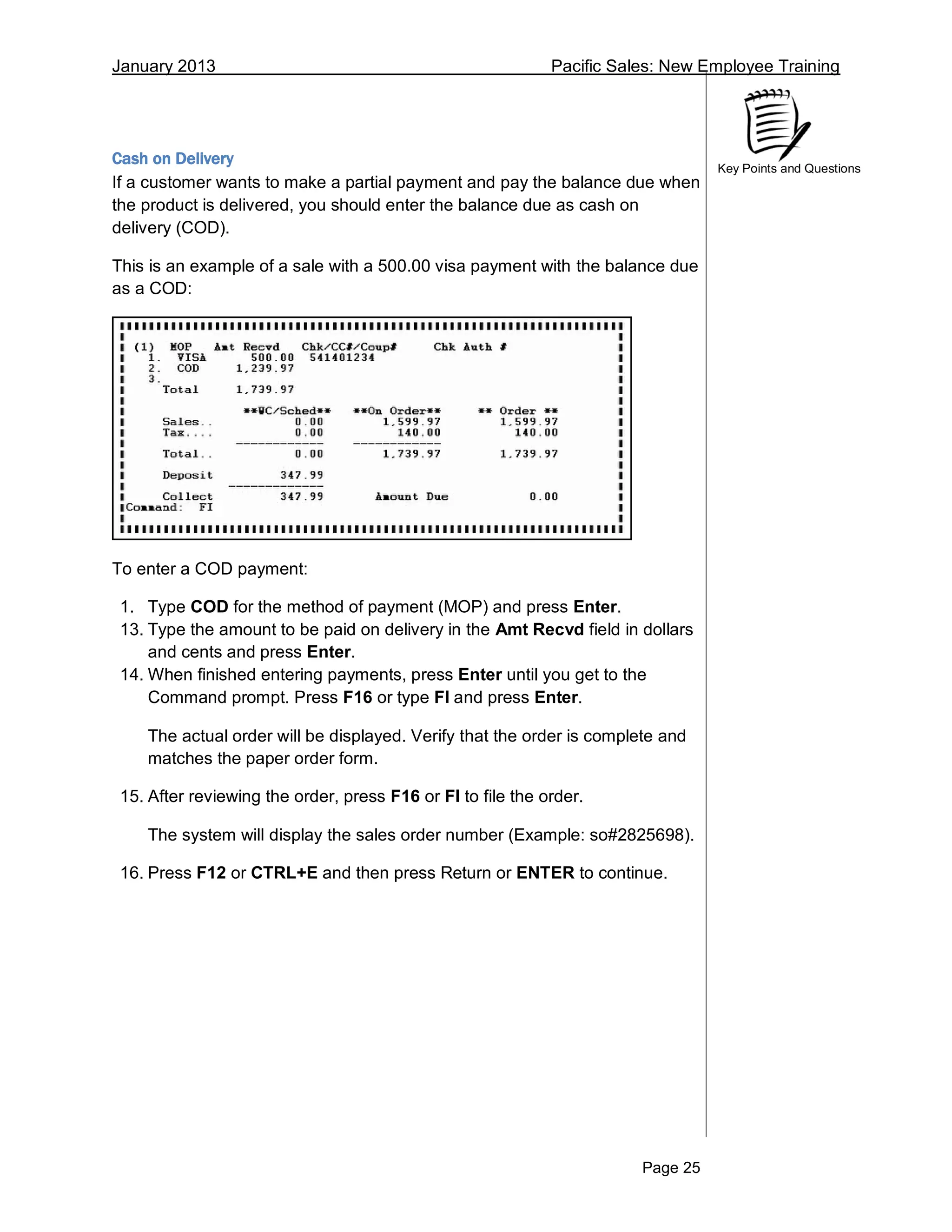 January 2013 Pacific Sales: New Employee Training
Page 25
Key Points and Questions
Cash on Delivery
If a customer wants to make a partial payment and pay the balance due when
the product is delivered, you should enter the balance due as cash on
delivery (COD).
This is an example of a sale with a 500.00 visa payment with the balance due
as a COD:
To enter a COD payment:
1. Type COD for the method of payment (MOP) and press Enter.
13. Type the amount to be paid on delivery in the Amt Recvd field in dollars
and cents and press Enter.
14. When finished entering payments, press Enter until you get to the
Command prompt. Press F16 or type FI and press Enter.
The actual order will be displayed. Verify that the order is complete and
matches the paper order form.
15. After reviewing the order, press F16 or FI to file the order.
The system will display the sales order number (Example: so#2825698).
16. Press F12 or CTRL+E and then press Return or ENTER to continue.
 