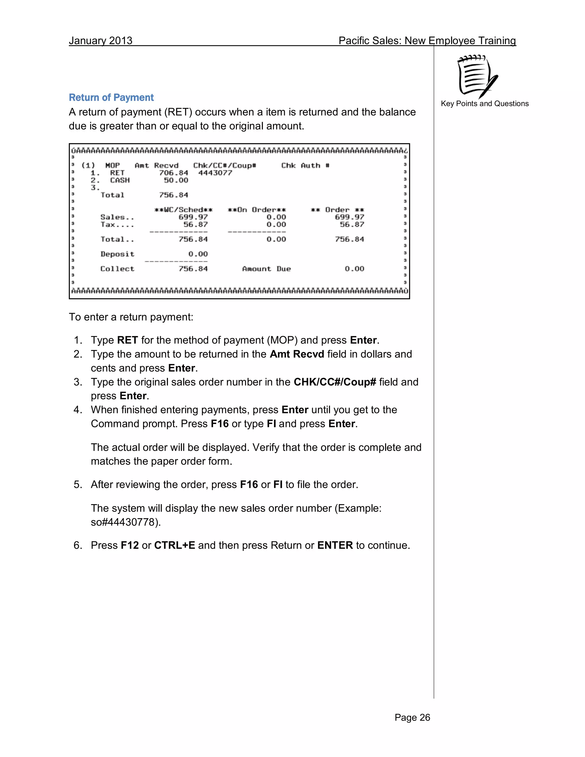January 2013 Pacific Sales: New Employee Training
Page 26
Key Points and Questions
Return of Payment
A return of payment (RET) occurs when a item is returned and the balance
due is greater than or equal to the original amount.
To enter a return payment:
1. Type RET for the method of payment (MOP) and press Enter.
2. Type the amount to be returned in the Amt Recvd field in dollars and
cents and press Enter.
3. Type the original sales order number in the CHK/CC#/Coup# field and
press Enter.
4. When finished entering payments, press Enter until you get to the
Command prompt. Press F16 or type FI and press Enter.
The actual order will be displayed. Verify that the order is complete and
matches the paper order form.
5. After reviewing the order, press F16 or FI to file the order.
The system will display the new sales order number (Example:
so#44430778).
6. Press F12 or CTRL+E and then press Return or ENTER to continue.
 