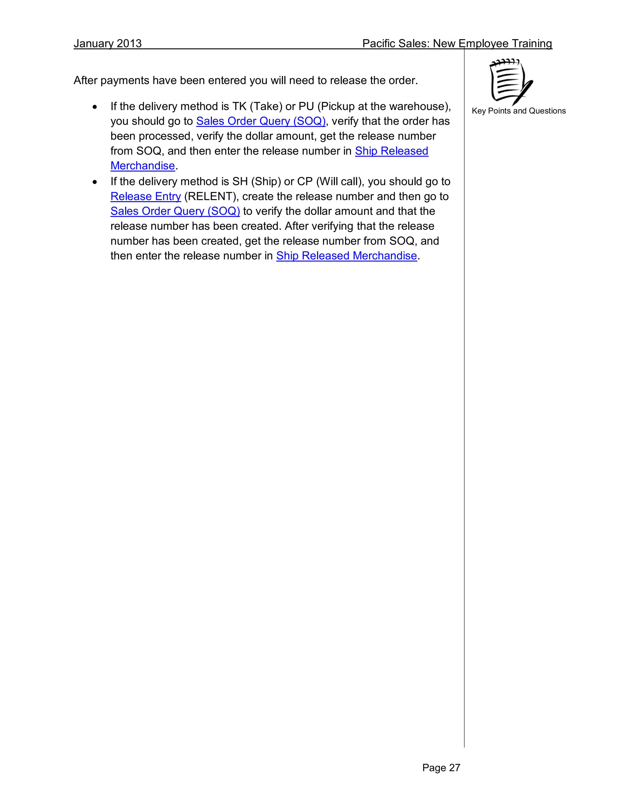 January 2013 Pacific Sales: New Employee Training
Page 27
Key Points and Questions
After payments have been entered you will need to release the order.
 If the delivery method is TK (Take) or PU (Pickup at the warehouse),
you should go to Sales Order Query (SOQ), verify that the order has
been processed, verify the dollar amount, get the release number
from SOQ, and then enter the release number in Ship Released
Merchandise.
 If the delivery method is SH (Ship) or CP (Will call), you should go to
Release Entry (RELENT), create the release number and then go to
Sales Order Query (SOQ) to verify the dollar amount and that the
release number has been created. After verifying that the release
number has been created, get the release number from SOQ, and
then enter the release number in Ship Released Merchandise.
 