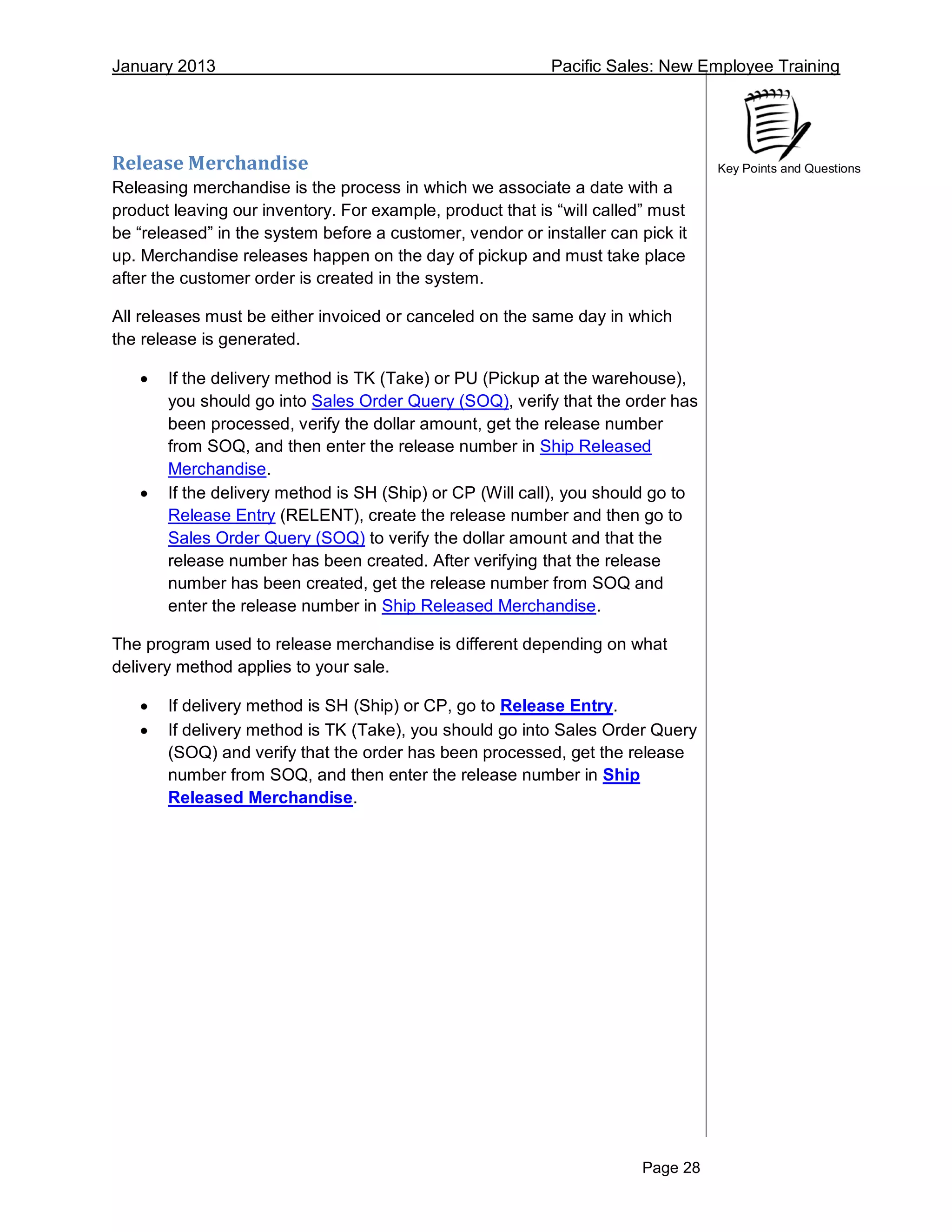 January 2013 Pacific Sales: New Employee Training
Page 28
Key Points and QuestionsRelease Merchandise
Releasing merchandise is the process in which we associate a date with a
product leaving our inventory. For example, product that is “will called” must
be “released” in the system before a customer, vendor or installer can pick it
up. Merchandise releases happen on the day of pickup and must take place
after the customer order is created in the system.
All releases must be either invoiced or canceled on the same day in which
the release is generated.
 If the delivery method is TK (Take) or PU (Pickup at the warehouse),
you should go into Sales Order Query (SOQ), verify that the order has
been processed, verify the dollar amount, get the release number
from SOQ, and then enter the release number in Ship Released
Merchandise.
 If the delivery method is SH (Ship) or CP (Will call), you should go to
Release Entry (RELENT), create the release number and then go to
Sales Order Query (SOQ) to verify the dollar amount and that the
release number has been created. After verifying that the release
number has been created, get the release number from SOQ and
enter the release number in Ship Released Merchandise.
The program used to release merchandise is different depending on what
delivery method applies to your sale.
 If delivery method is SH (Ship) or CP, go to Release Entry.
 If delivery method is TK (Take), you should go into Sales Order Query
(SOQ) and verify that the order has been processed, get the release
number from SOQ, and then enter the release number in Ship
Released Merchandise.
 