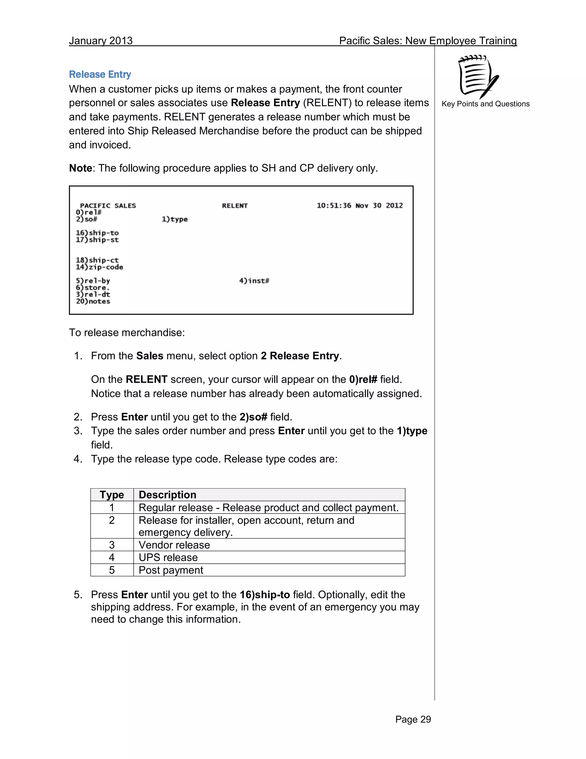 January 2013 Pacific Sales: New Employee Training
Page 29
Key Points and Questions
Release Entry
When a customer picks up items or makes a payment, the front counter
personnel or sales associates use Release Entry (RELENT) to release items
and take payments. RELENT generates a release number which must be
entered into Ship Released Merchandise before the product can be shipped
and invoiced.
Note: The following procedure applies to SH and CP delivery only.
To release merchandise:
1. From the Sales menu, select option 2 Release Entry.
On the RELENT screen, your cursor will appear on the 0)rel# field.
Notice that a release number has already been automatically assigned.
2. Press Enter until you get to the 2)so# field.
3. Type the sales order number and press Enter until you get to the 1)type
field.
4. Type the release type code. Release type codes are:
Type Description
1 Regular release - Release product and collect payment.
2 Release for installer, open account, return and
emergency delivery.
3 Vendor release
4 UPS release
5 Post payment
5. Press Enter until you get to the 16)ship-to field. Optionally, edit the
shipping address. For example, in the event of an emergency you may
need to change this information.
 