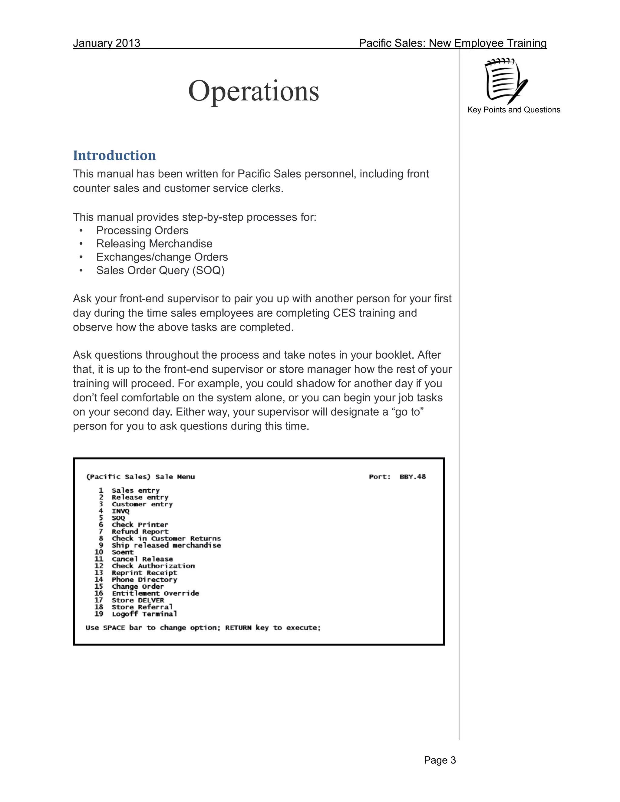 January 2013 Pacific Sales: New Employee Training
Page 3
Key Points and Questions
Operations
Introduction
This manual has been written for Pacific Sales personnel, including front
counter sales and customer service clerks.
This manual provides step-by-step processes for:
• Processing Orders
• Releasing Merchandise
• Exchanges/change Orders
• Sales Order Query (SOQ)
Ask your front-end supervisor to pair you up with another person for your first
day during the time sales employees are completing CES training and
observe how the above tasks are completed.
Ask questions throughout the process and take notes in your booklet. After
that, it is up to the front-end supervisor or store manager how the rest of your
training will proceed. For example, you could shadow for another day if you
don’t feel comfortable on the system alone, or you can begin your job tasks
on your second day. Either way, your supervisor will designate a “go to”
person for you to ask questions during this time.
 