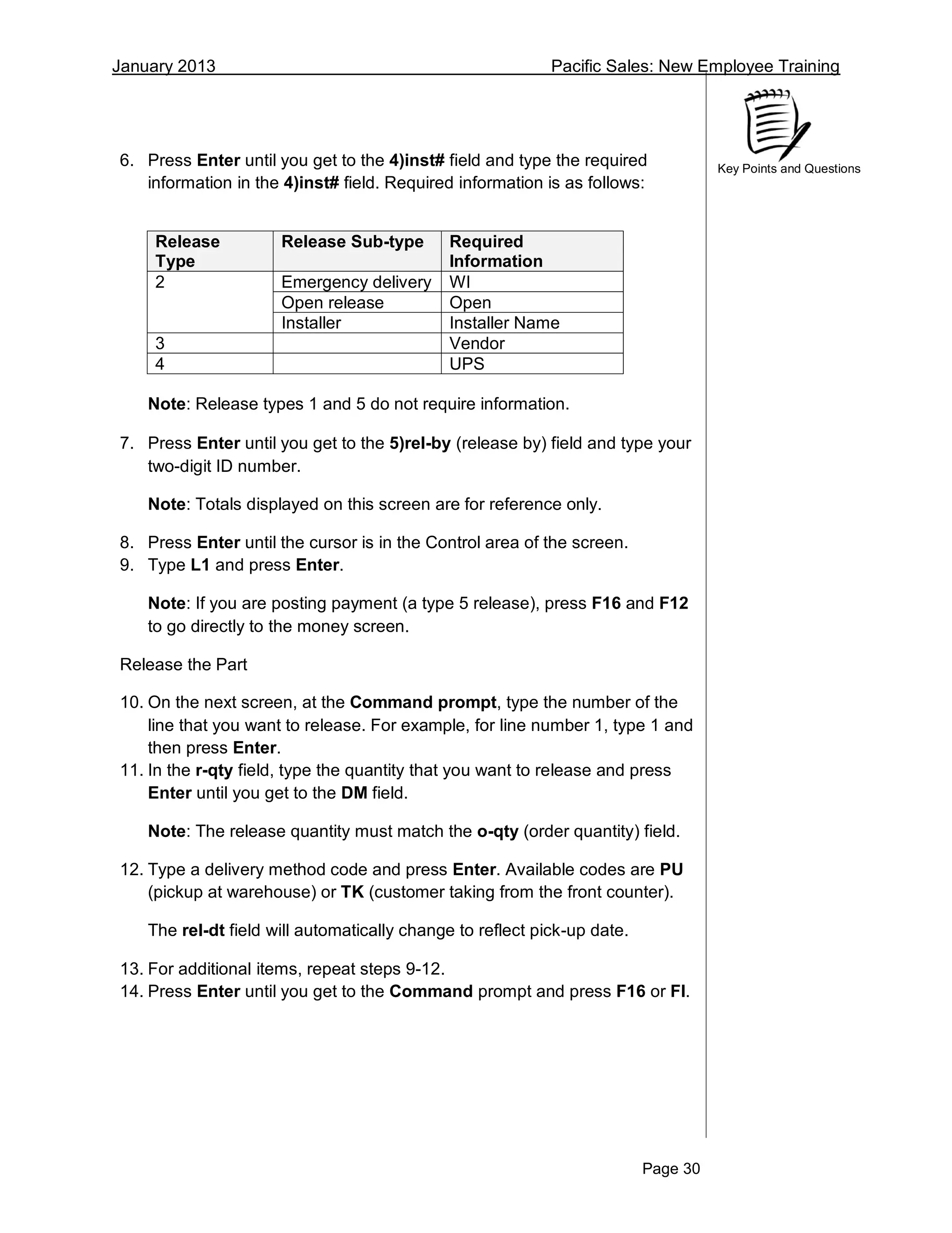 January 2013 Pacific Sales: New Employee Training
Page 30
Key Points and Questions
6. Press Enter until you get to the 4)inst# field and type the required
information in the 4)inst# field. Required information is as follows:
Release
Type
Release Sub-type Required
Information
2 Emergency delivery WI
Open release Open
Installer Installer Name
3 Vendor
4 UPS
Note: Release types 1 and 5 do not require information.
7. Press Enter until you get to the 5)rel-by (release by) field and type your
two-digit ID number.
Note: Totals displayed on this screen are for reference only.
8. Press Enter until the cursor is in the Control area of the screen.
9. Type L1 and press Enter.
Note: If you are posting payment (a type 5 release), press F16 and F12
to go directly to the money screen.
Release the Part
10. On the next screen, at the Command prompt, type the number of the
line that you want to release. For example, for line number 1, type 1 and
then press Enter.
11. In the r-qty field, type the quantity that you want to release and press
Enter until you get to the DM field.
Note: The release quantity must match the o-qty (order quantity) field.
12. Type a delivery method code and press Enter. Available codes are PU
(pickup at warehouse) or TK (customer taking from the front counter).
The rel-dt field will automatically change to reflect pick-up date.
13. For additional items, repeat steps 9-12.
14. Press Enter until you get to the Command prompt and press F16 or FI.
 