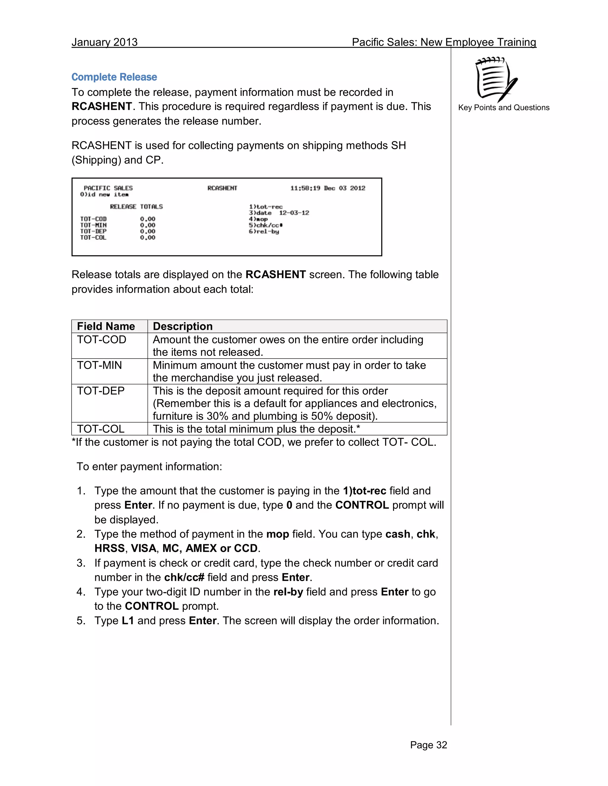 January 2013 Pacific Sales: New Employee Training
Page 32
Key Points and Questions
Complete Release
To complete the release, payment information must be recorded in
RCASHENT. This procedure is required regardless if payment is due. This
process generates the release number.
RCASHENT is used for collecting payments on shipping methods SH
(Shipping) and CP.
Release totals are displayed on the RCASHENT screen. The following table
provides information about each total:
Field Name Description
TOT-COD Amount the customer owes on the entire order including
the items not released.
TOT-MIN Minimum amount the customer must pay in order to take
the merchandise you just released.
TOT-DEP This is the deposit amount required for this order
(Remember this is a default for appliances and electronics,
furniture is 30% and plumbing is 50% deposit).
TOT-COL This is the total minimum plus the deposit.*
*If the customer is not paying the total COD, we prefer to collect TOT- COL.
To enter payment information:
1. Type the amount that the customer is paying in the 1)tot-rec field and
press Enter. If no payment is due, type 0 and the CONTROL prompt will
be displayed.
2. Type the method of payment in the mop field. You can type cash, chk,
HRSS, VISA, MC, AMEX or CCD.
3. If payment is check or credit card, type the check number or credit card
number in the chk/cc# field and press Enter.
4. Type your two-digit ID number in the rel-by field and press Enter to go
to the CONTROL prompt.
5. Type L1 and press Enter. The screen will display the order information.
 
