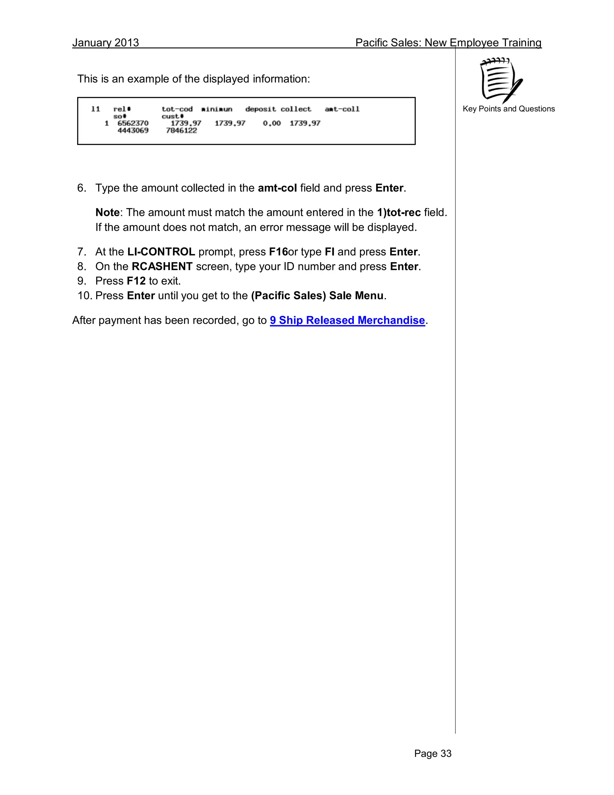 January 2013 Pacific Sales: New Employee Training
Page 33
Key Points and Questions
This is an example of the displayed information:
6. Type the amount collected in the amt-col field and press Enter.
Note: The amount must match the amount entered in the 1)tot-rec field.
If the amount does not match, an error message will be displayed.
7. At the LI-CONTROL prompt, press F16or type FI and press Enter.
8. On the RCASHENT screen, type your ID number and press Enter.
9. Press F12 to exit.
10. Press Enter until you get to the (Pacific Sales) Sale Menu.
After payment has been recorded, go to 9 Ship Released Merchandise.
 