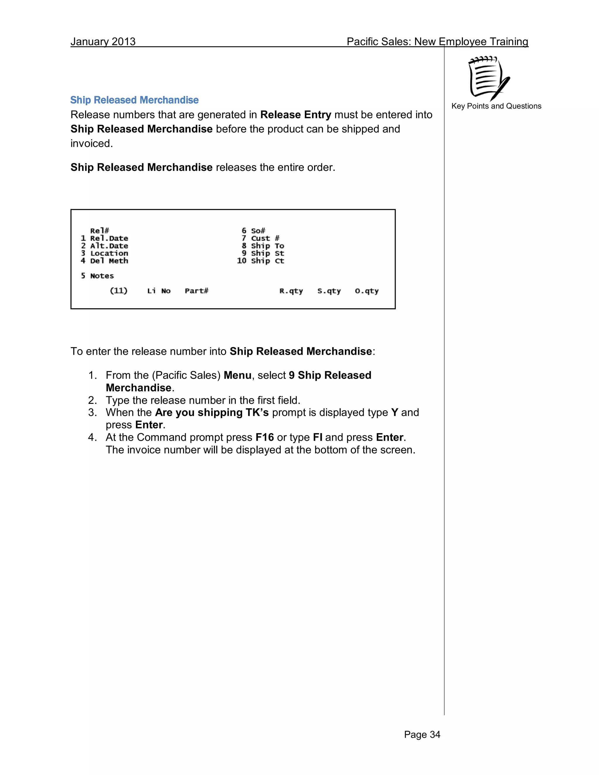 January 2013 Pacific Sales: New Employee Training
Page 34
Key Points and Questions
Ship Released Merchandise
Release numbers that are generated in Release Entry must be entered into
Ship Released Merchandise before the product can be shipped and
invoiced.
Ship Released Merchandise releases the entire order.
To enter the release number into Ship Released Merchandise:
1. From the (Pacific Sales) Menu, select 9 Ship Released
Merchandise.
2. Type the release number in the first field.
3. When the Are you shipping TK’s prompt is displayed type Y and
press Enter.
4. At the Command prompt press F16 or type FI and press Enter.
The invoice number will be displayed at the bottom of the screen.
 