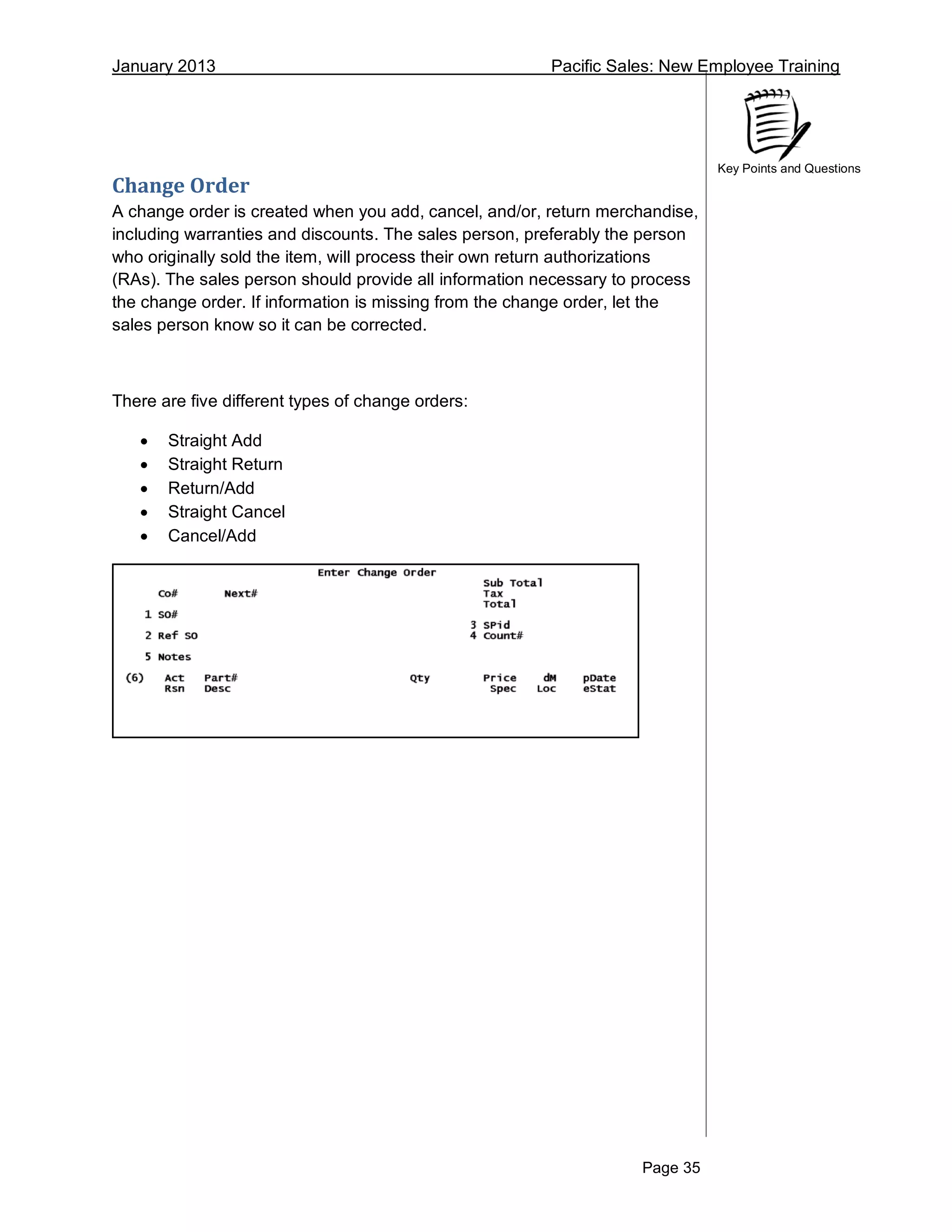 January 2013 Pacific Sales: New Employee Training
Page 35
Key Points and Questions
Change Order
A change order is created when you add, cancel, and/or, return merchandise,
including warranties and discounts. The sales person, preferably the person
who originally sold the item, will process their own return authorizations
(RAs). The sales person should provide all information necessary to process
the change order. If information is missing from the change order, let the
sales person know so it can be corrected.
There are five different types of change orders:
 Straight Add
 Straight Return
 Return/Add
 Straight Cancel
 Cancel/Add
 