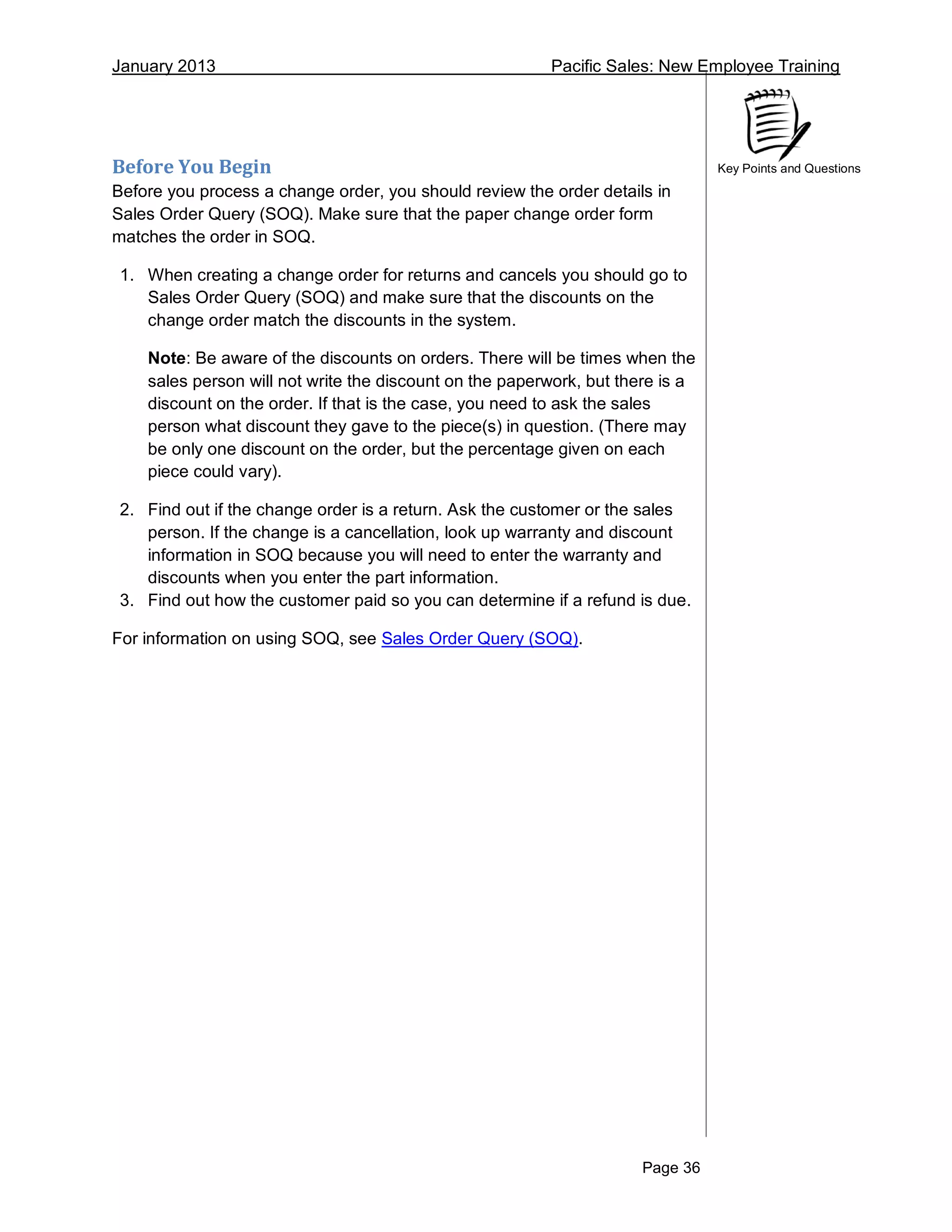 January 2013 Pacific Sales: New Employee Training
Page 36
Key Points and QuestionsBefore You Begin
Before you process a change order, you should review the order details in
Sales Order Query (SOQ). Make sure that the paper change order form
matches the order in SOQ.
1. When creating a change order for returns and cancels you should go to
Sales Order Query (SOQ) and make sure that the discounts on the
change order match the discounts in the system.
Note: Be aware of the discounts on orders. There will be times when the
sales person will not write the discount on the paperwork, but there is a
discount on the order. If that is the case, you need to ask the sales
person what discount they gave to the piece(s) in question. (There may
be only one discount on the order, but the percentage given on each
piece could vary).
2. Find out if the change order is a return. Ask the customer or the sales
person. If the change is a cancellation, look up warranty and discount
information in SOQ because you will need to enter the warranty and
discounts when you enter the part information.
3. Find out how the customer paid so you can determine if a refund is due.
For information on using SOQ, see Sales Order Query (SOQ).
 