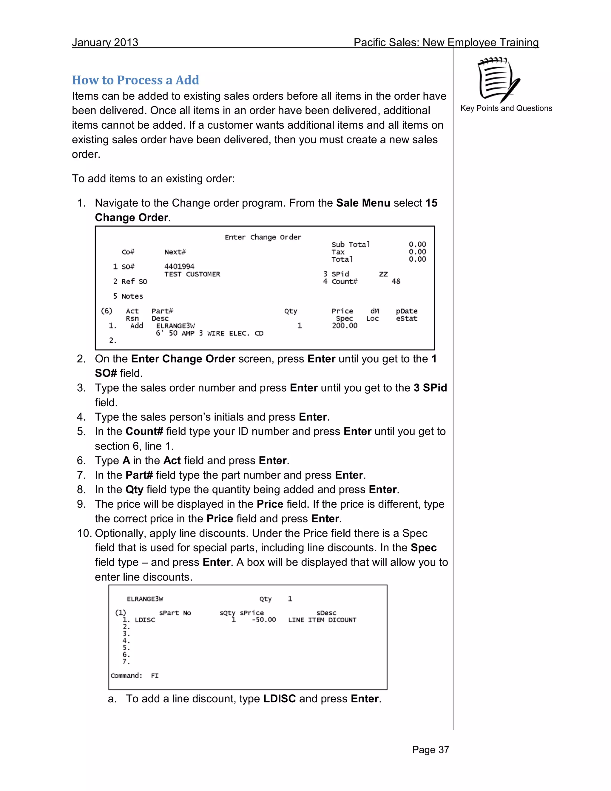 January 2013 Pacific Sales: New Employee Training
Page 37
Key Points and Questions
How to Process a Add
Items can be added to existing sales orders before all items in the order have
been delivered. Once all items in an order have been delivered, additional
items cannot be added. If a customer wants additional items and all items on
existing sales order have been delivered, then you must create a new sales
order.
To add items to an existing order:
1. Navigate to the Change order program. From the Sale Menu select 15
Change Order.
2. On the Enter Change Order screen, press Enter until you get to the 1
SO# field.
3. Type the sales order number and press Enter until you get to the 3 SPid
field.
4. Type the sales person’s initials and press Enter.
5. In the Count# field type your ID number and press Enter until you get to
section 6, line 1.
6. Type A in the Act field and press Enter.
7. In the Part# field type the part number and press Enter.
8. In the Qty field type the quantity being added and press Enter.
9. The price will be displayed in the Price field. If the price is different, type
the correct price in the Price field and press Enter.
10. Optionally, apply line discounts. Under the Price field there is a Spec
field that is used for special parts, including line discounts. In the Spec
field type – and press Enter. A box will be displayed that will allow you to
enter line discounts.
a. To add a line discount, type LDISC and press Enter.
 