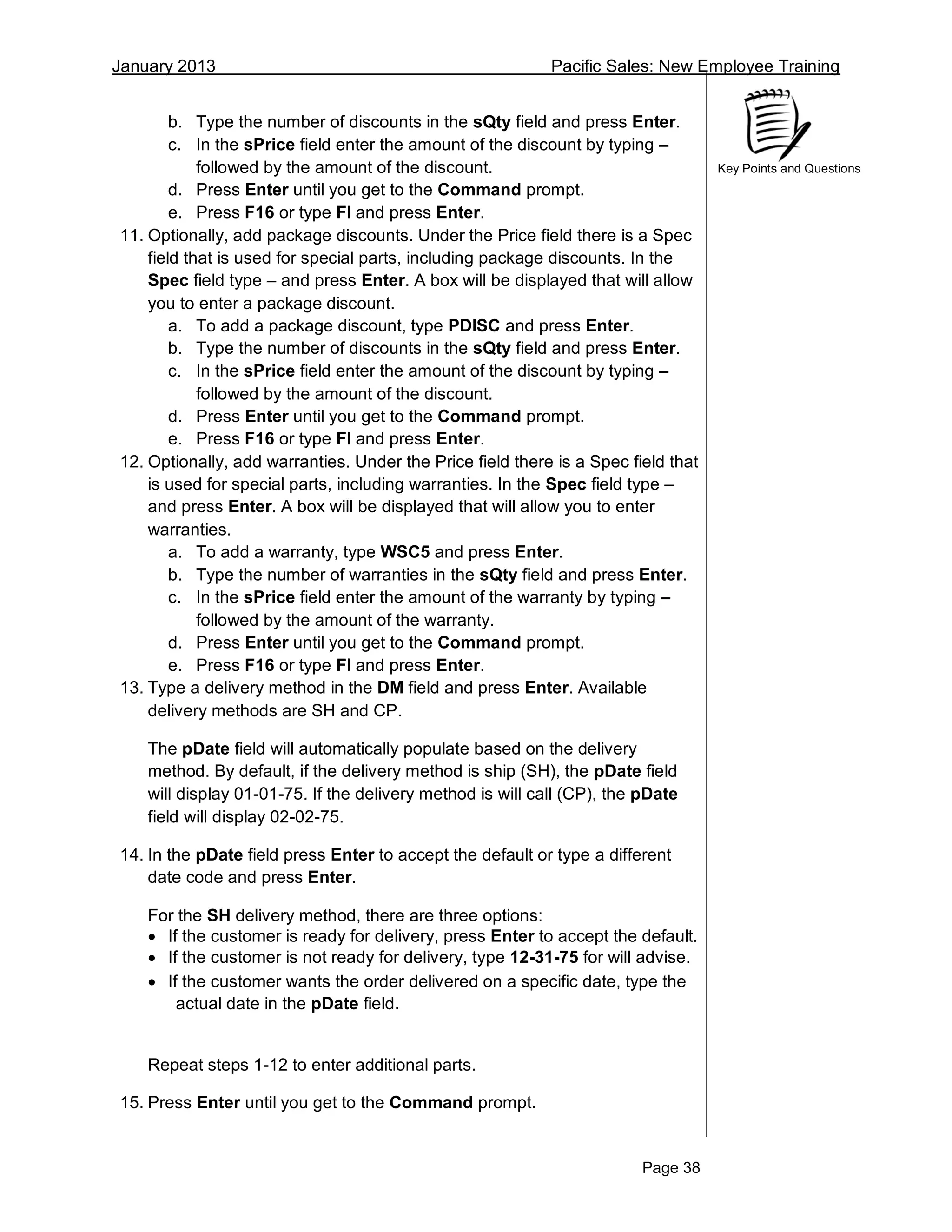 January 2013 Pacific Sales: New Employee Training
Page 38
Key Points and Questions
b. Type the number of discounts in the sQty field and press Enter.
c. In the sPrice field enter the amount of the discount by typing –
followed by the amount of the discount.
d. Press Enter until you get to the Command prompt.
e. Press F16 or type FI and press Enter.
11. Optionally, add package discounts. Under the Price field there is a Spec
field that is used for special parts, including package discounts. In the
Spec field type – and press Enter. A box will be displayed that will allow
you to enter a package discount.
a. To add a package discount, type PDISC and press Enter.
b. Type the number of discounts in the sQty field and press Enter.
c. In the sPrice field enter the amount of the discount by typing –
followed by the amount of the discount.
d. Press Enter until you get to the Command prompt.
e. Press F16 or type FI and press Enter.
12. Optionally, add warranties. Under the Price field there is a Spec field that
is used for special parts, including warranties. In the Spec field type –
and press Enter. A box will be displayed that will allow you to enter
warranties.
a. To add a warranty, type WSC5 and press Enter.
b. Type the number of warranties in the sQty field and press Enter.
c. In the sPrice field enter the amount of the warranty by typing –
followed by the amount of the warranty.
d. Press Enter until you get to the Command prompt.
e. Press F16 or type FI and press Enter.
13. Type a delivery method in the DM field and press Enter. Available
delivery methods are SH and CP.
The pDate field will automatically populate based on the delivery
method. By default, if the delivery method is ship (SH), the pDate field
will display 01-01-75. If the delivery method is will call (CP), the pDate
field will display 02-02-75.
14. In the pDate field press Enter to accept the default or type a different
date code and press Enter.
For the SH delivery method, there are three options:
 If the customer is ready for delivery, press Enter to accept the default.
 If the customer is not ready for delivery, type 12-31-75 for will advise.
 If the customer wants the order delivered on a specific date, type the
actual date in the pDate field.
Repeat steps 1-12 to enter additional parts.
15. Press Enter until you get to the Command prompt.
 