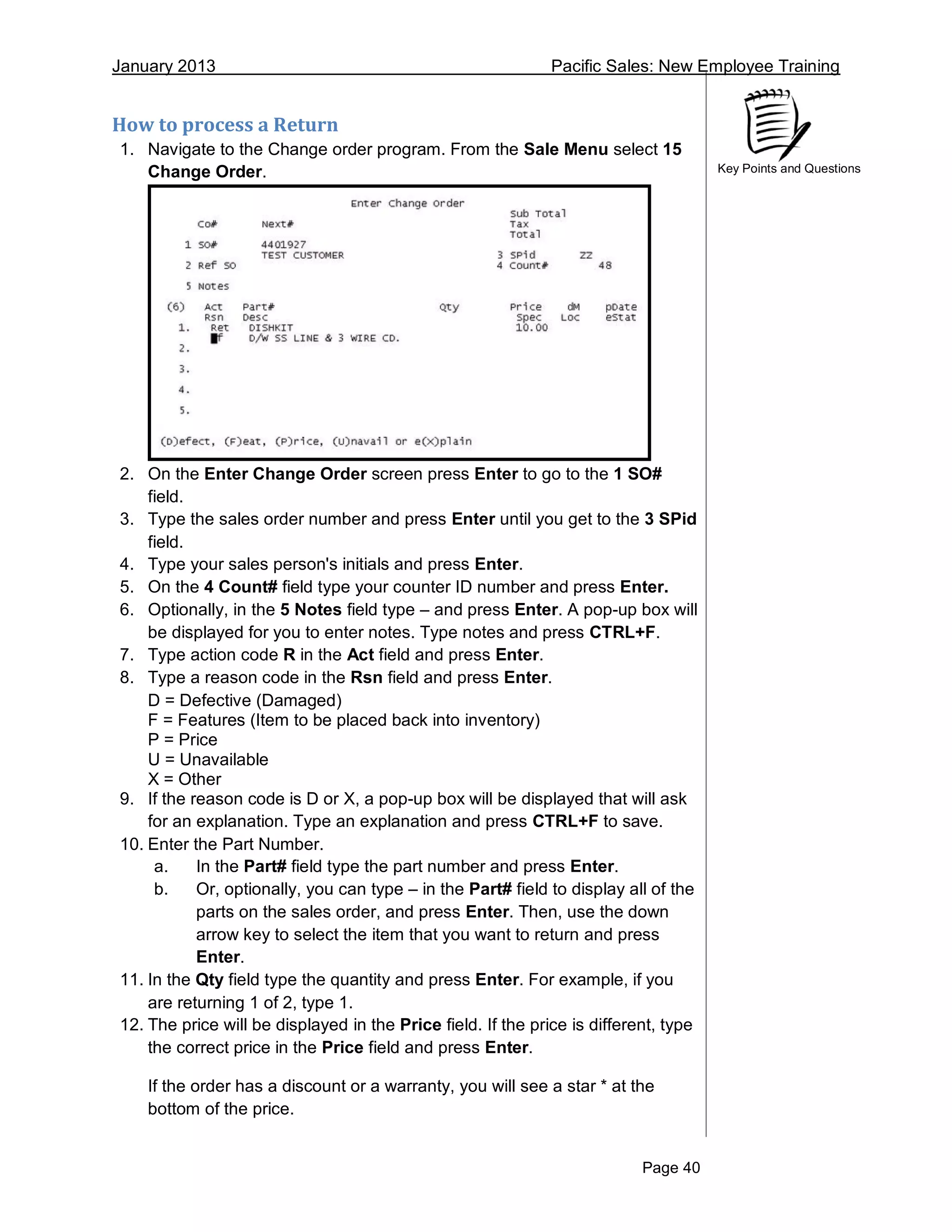 January 2013 Pacific Sales: New Employee Training
Page 40
Key Points and Questions
How to process a Return
1. Navigate to the Change order program. From the Sale Menu select 15
Change Order.
2. On the Enter Change Order screen press Enter to go to the 1 SO#
field.
3. Type the sales order number and press Enter until you get to the 3 SPid
field.
4. Type your sales person's initials and press Enter.
5. On the 4 Count# field type your counter ID number and press Enter.
6. Optionally, in the 5 Notes field type – and press Enter. A pop-up box will
be displayed for you to enter notes. Type notes and press CTRL+F.
7. Type action code R in the Act field and press Enter.
8. Type a reason code in the Rsn field and press Enter.
D = Defective (Damaged)
F = Features (Item to be placed back into inventory)
P = Price
U = Unavailable
X = Other
9. If the reason code is D or X, a pop-up box will be displayed that will ask
for an explanation. Type an explanation and press CTRL+F to save.
10. Enter the Part Number.
a. In the Part# field type the part number and press Enter.
b. Or, optionally, you can type – in the Part# field to display all of the
parts on the sales order, and press Enter. Then, use the down
arrow key to select the item that you want to return and press
Enter.
11. In the Qty field type the quantity and press Enter. For example, if you
are returning 1 of 2, type 1.
12. The price will be displayed in the Price field. If the price is different, type
the correct price in the Price field and press Enter.
If the order has a discount or a warranty, you will see a star * at the
bottom of the price.
 