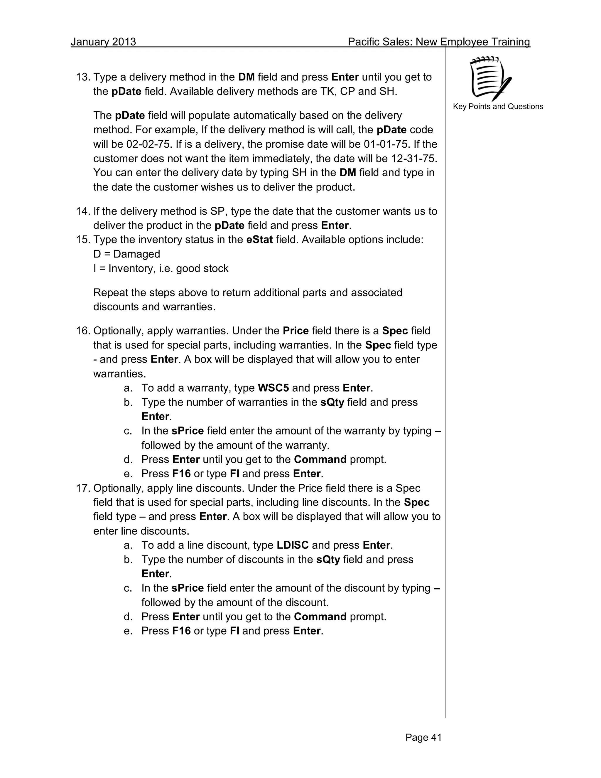 January 2013 Pacific Sales: New Employee Training
Page 41
Key Points and Questions
13. Type a delivery method in the DM field and press Enter until you get to
the pDate field. Available delivery methods are TK, CP and SH.
The pDate field will populate automatically based on the delivery
method. For example, If the delivery method is will call, the pDate code
will be 02-02-75. If is a delivery, the promise date will be 01-01-75. If the
customer does not want the item immediately, the date will be 12-31-75.
You can enter the delivery date by typing SH in the DM field and type in
the date the customer wishes us to deliver the product.
14. If the delivery method is SP, type the date that the customer wants us to
deliver the product in the pDate field and press Enter.
15. Type the inventory status in the eStat field. Available options include:
D = Damaged
I = Inventory, i.e. good stock
Repeat the steps above to return additional parts and associated
discounts and warranties.
16. Optionally, apply warranties. Under the Price field there is a Spec field
that is used for special parts, including warranties. In the Spec field type
- and press Enter. A box will be displayed that will allow you to enter
warranties.
a. To add a warranty, type WSC5 and press Enter.
b. Type the number of warranties in the sQty field and press
Enter.
c. In the sPrice field enter the amount of the warranty by typing –
followed by the amount of the warranty.
d. Press Enter until you get to the Command prompt.
e. Press F16 or type FI and press Enter.
17. Optionally, apply line discounts. Under the Price field there is a Spec
field that is used for special parts, including line discounts. In the Spec
field type – and press Enter. A box will be displayed that will allow you to
enter line discounts.
a. To add a line discount, type LDISC and press Enter.
b. Type the number of discounts in the sQty field and press
Enter.
c. In the sPrice field enter the amount of the discount by typing –
followed by the amount of the discount.
d. Press Enter until you get to the Command prompt.
e. Press F16 or type FI and press Enter.
 