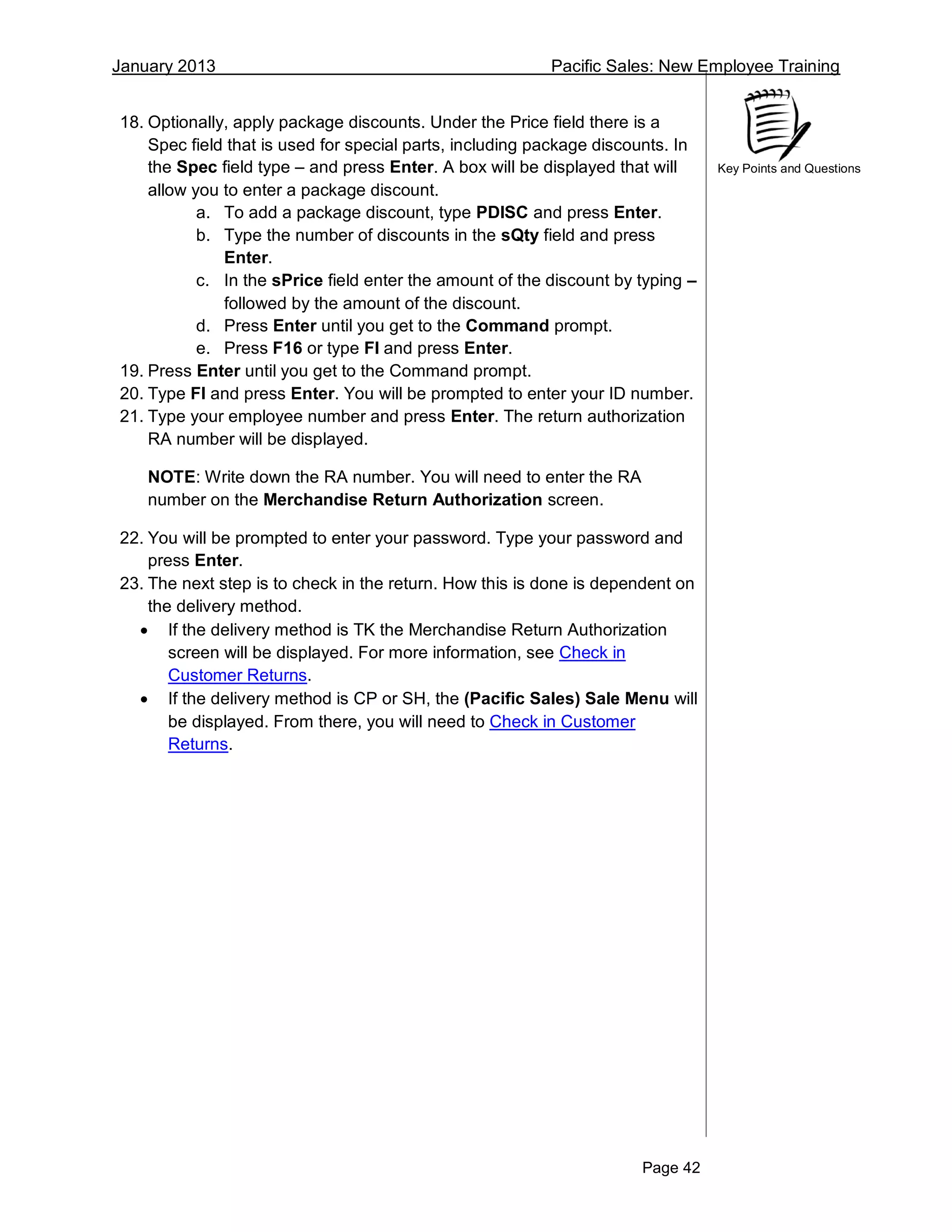 January 2013 Pacific Sales: New Employee Training
Page 42
Key Points and Questions
18. Optionally, apply package discounts. Under the Price field there is a
Spec field that is used for special parts, including package discounts. In
the Spec field type – and press Enter. A box will be displayed that will
allow you to enter a package discount.
a. To add a package discount, type PDISC and press Enter.
b. Type the number of discounts in the sQty field and press
Enter.
c. In the sPrice field enter the amount of the discount by typing –
followed by the amount of the discount.
d. Press Enter until you get to the Command prompt.
e. Press F16 or type FI and press Enter.
19. Press Enter until you get to the Command prompt.
20. Type FI and press Enter. You will be prompted to enter your ID number.
21. Type your employee number and press Enter. The return authorization
RA number will be displayed.
NOTE: Write down the RA number. You will need to enter the RA
number on the Merchandise Return Authorization screen.
22. You will be prompted to enter your password. Type your password and
press Enter.
23. The next step is to check in the return. How this is done is dependent on
the delivery method.
 If the delivery method is TK the Merchandise Return Authorization
screen will be displayed. For more information, see Check in
Customer Returns.
 If the delivery method is CP or SH, the (Pacific Sales) Sale Menu will
be displayed. From there, you will need to Check in Customer
Returns.
 