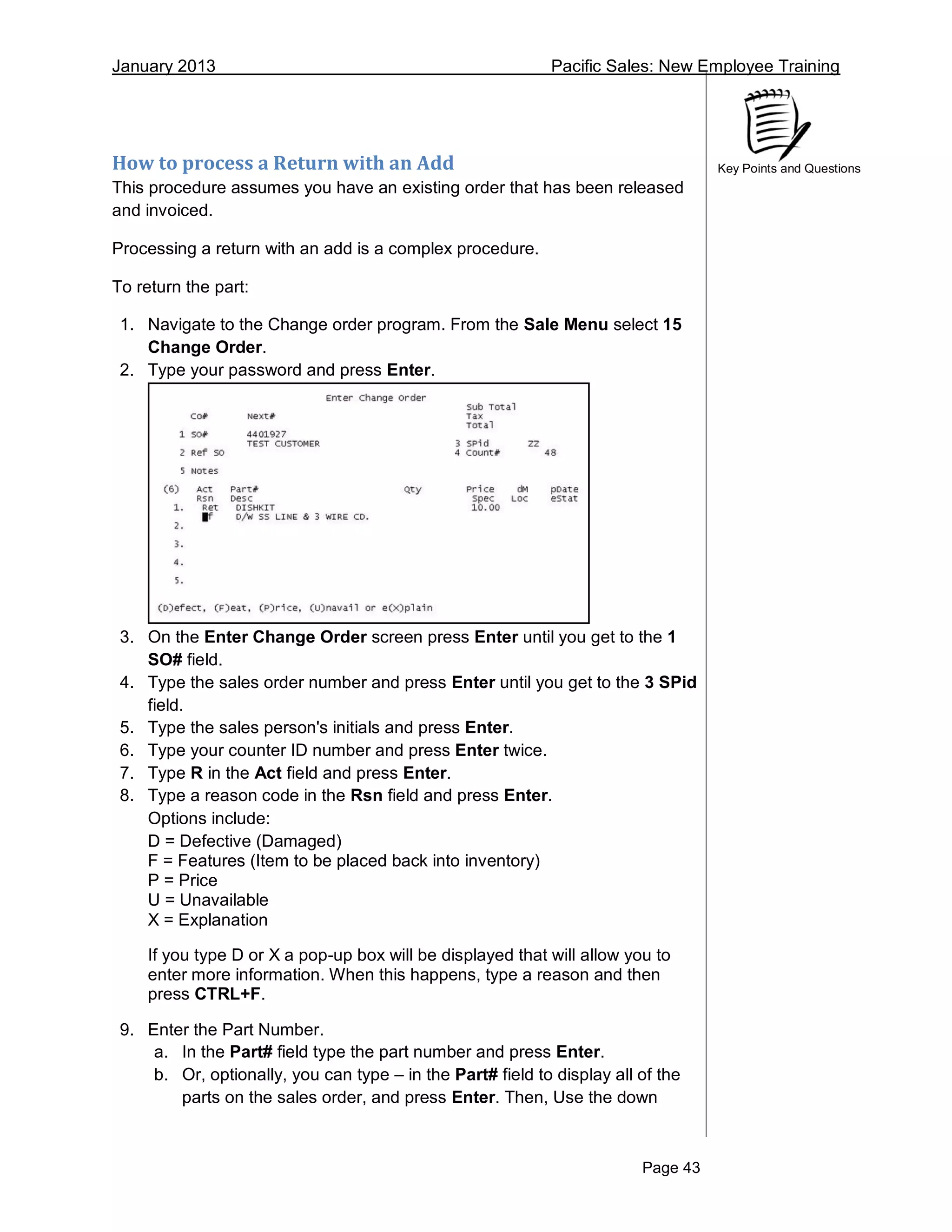 January 2013 Pacific Sales: New Employee Training
Page 43
Key Points and QuestionsHow to process a Return with an Add
This procedure assumes you have an existing order that has been released
and invoiced.
Processing a return with an add is a complex procedure.
To return the part:
1. Navigate to the Change order program. From the Sale Menu select 15
Change Order.
2. Type your password and press Enter.
3. On the Enter Change Order screen press Enter until you get to the 1
SO# field.
4. Type the sales order number and press Enter until you get to the 3 SPid
field.
5. Type the sales person's initials and press Enter.
6. Type your counter ID number and press Enter twice.
7. Type R in the Act field and press Enter.
8. Type a reason code in the Rsn field and press Enter.
Options include:
D = Defective (Damaged)
F = Features (Item to be placed back into inventory)
P = Price
U = Unavailable
X = Explanation
If you type D or X a pop-up box will be displayed that will allow you to
enter more information. When this happens, type a reason and then
press CTRL+F.
9. Enter the Part Number.
a. In the Part# field type the part number and press Enter.
b. Or, optionally, you can type – in the Part# field to display all of the
parts on the sales order, and press Enter. Then, Use the down
 