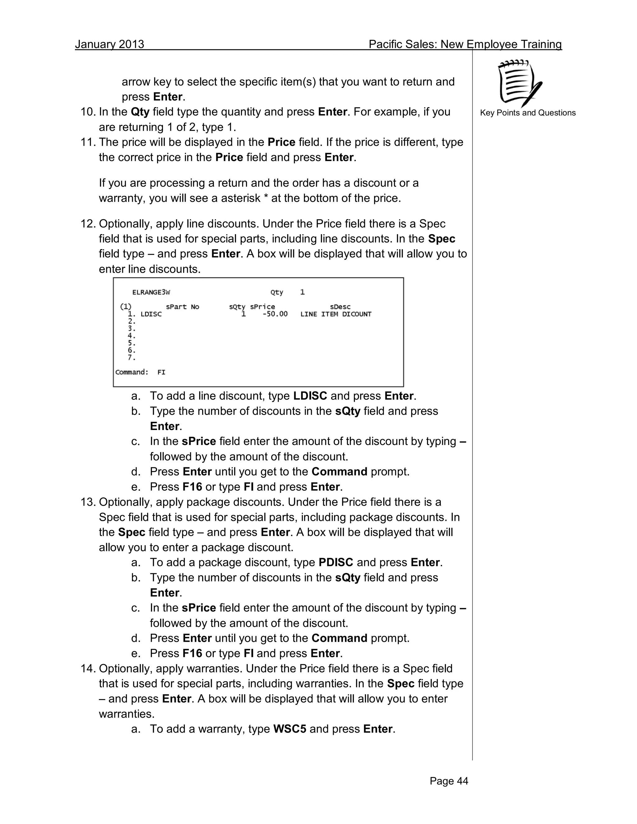 January 2013 Pacific Sales: New Employee Training
Page 44
Key Points and Questions
arrow key to select the specific item(s) that you want to return and
press Enter.
10. In the Qty field type the quantity and press Enter. For example, if you
are returning 1 of 2, type 1.
11. The price will be displayed in the Price field. If the price is different, type
the correct price in the Price field and press Enter.
If you are processing a return and the order has a discount or a
warranty, you will see a asterisk * at the bottom of the price.
12. Optionally, apply line discounts. Under the Price field there is a Spec
field that is used for special parts, including line discounts. In the Spec
field type – and press Enter. A box will be displayed that will allow you to
enter line discounts.
a. To add a line discount, type LDISC and press Enter.
b. Type the number of discounts in the sQty field and press
Enter.
c. In the sPrice field enter the amount of the discount by typing –
followed by the amount of the discount.
d. Press Enter until you get to the Command prompt.
e. Press F16 or type FI and press Enter.
13. Optionally, apply package discounts. Under the Price field there is a
Spec field that is used for special parts, including package discounts. In
the Spec field type – and press Enter. A box will be displayed that will
allow you to enter a package discount.
a. To add a package discount, type PDISC and press Enter.
b. Type the number of discounts in the sQty field and press
Enter.
c. In the sPrice field enter the amount of the discount by typing –
followed by the amount of the discount.
d. Press Enter until you get to the Command prompt.
e. Press F16 or type FI and press Enter.
14. Optionally, apply warranties. Under the Price field there is a Spec field
that is used for special parts, including warranties. In the Spec field type
– and press Enter. A box will be displayed that will allow you to enter
warranties.
a. To add a warranty, type WSC5 and press Enter.
 