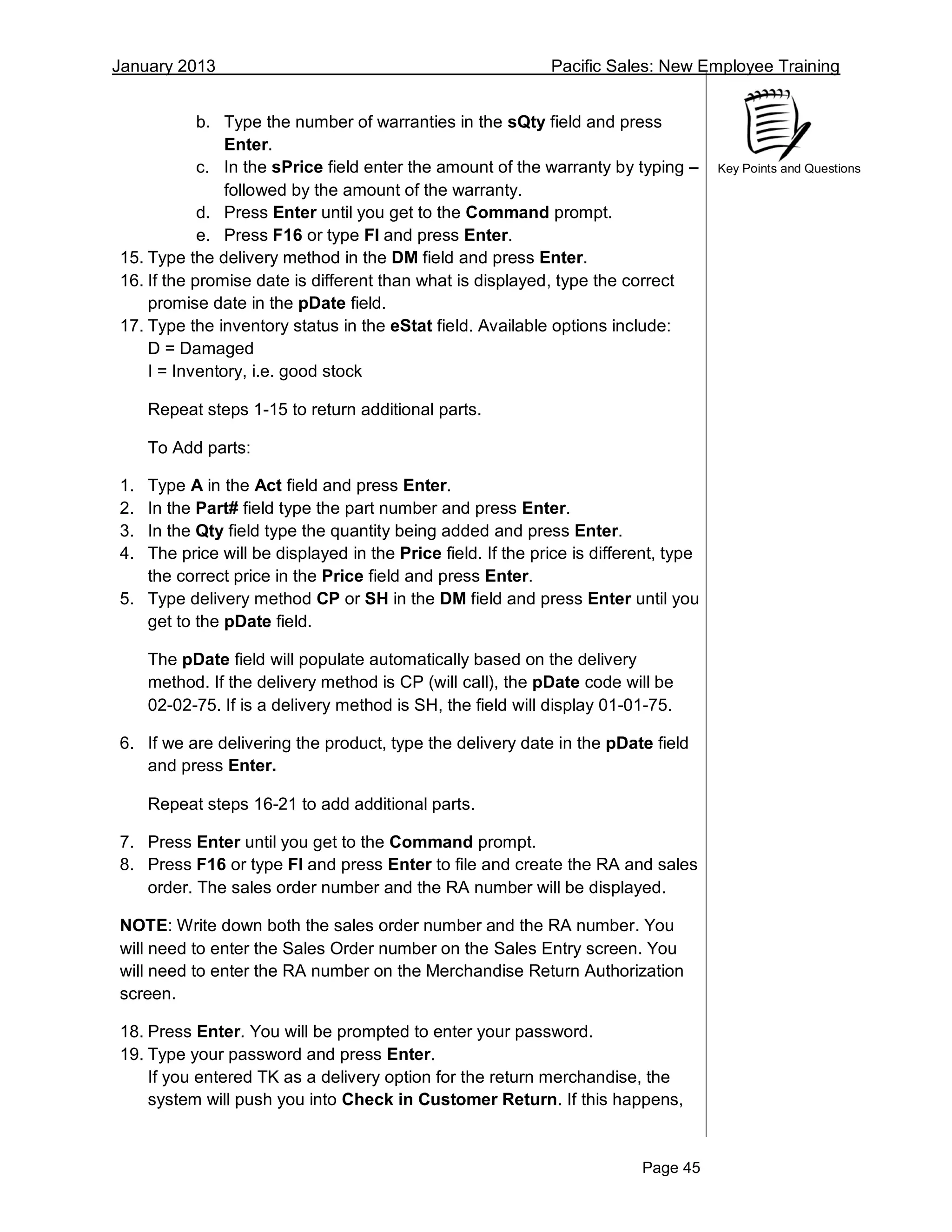 January 2013 Pacific Sales: New Employee Training
Page 45
Key Points and Questions
b. Type the number of warranties in the sQty field and press
Enter.
c. In the sPrice field enter the amount of the warranty by typing –
followed by the amount of the warranty.
d. Press Enter until you get to the Command prompt.
e. Press F16 or type FI and press Enter.
15. Type the delivery method in the DM field and press Enter.
16. If the promise date is different than what is displayed, type the correct
promise date in the pDate field.
17. Type the inventory status in the eStat field. Available options include:
D = Damaged
I = Inventory, i.e. good stock
Repeat steps 1-15 to return additional parts.
To Add parts:
1. Type A in the Act field and press Enter.
2. In the Part# field type the part number and press Enter.
3. In the Qty field type the quantity being added and press Enter.
4. The price will be displayed in the Price field. If the price is different, type
the correct price in the Price field and press Enter.
5. Type delivery method CP or SH in the DM field and press Enter until you
get to the pDate field.
The pDate field will populate automatically based on the delivery
method. If the delivery method is CP (will call), the pDate code will be
02-02-75. If is a delivery method is SH, the field will display 01-01-75.
6. If we are delivering the product, type the delivery date in the pDate field
and press Enter.
Repeat steps 16-21 to add additional parts.
7. Press Enter until you get to the Command prompt.
8. Press F16 or type FI and press Enter to file and create the RA and sales
order. The sales order number and the RA number will be displayed.
NOTE: Write down both the sales order number and the RA number. You
will need to enter the Sales Order number on the Sales Entry screen. You
will need to enter the RA number on the Merchandise Return Authorization
screen.
18. Press Enter. You will be prompted to enter your password.
19. Type your password and press Enter.
If you entered TK as a delivery option for the return merchandise, the
system will push you into Check in Customer Return. If this happens,
 