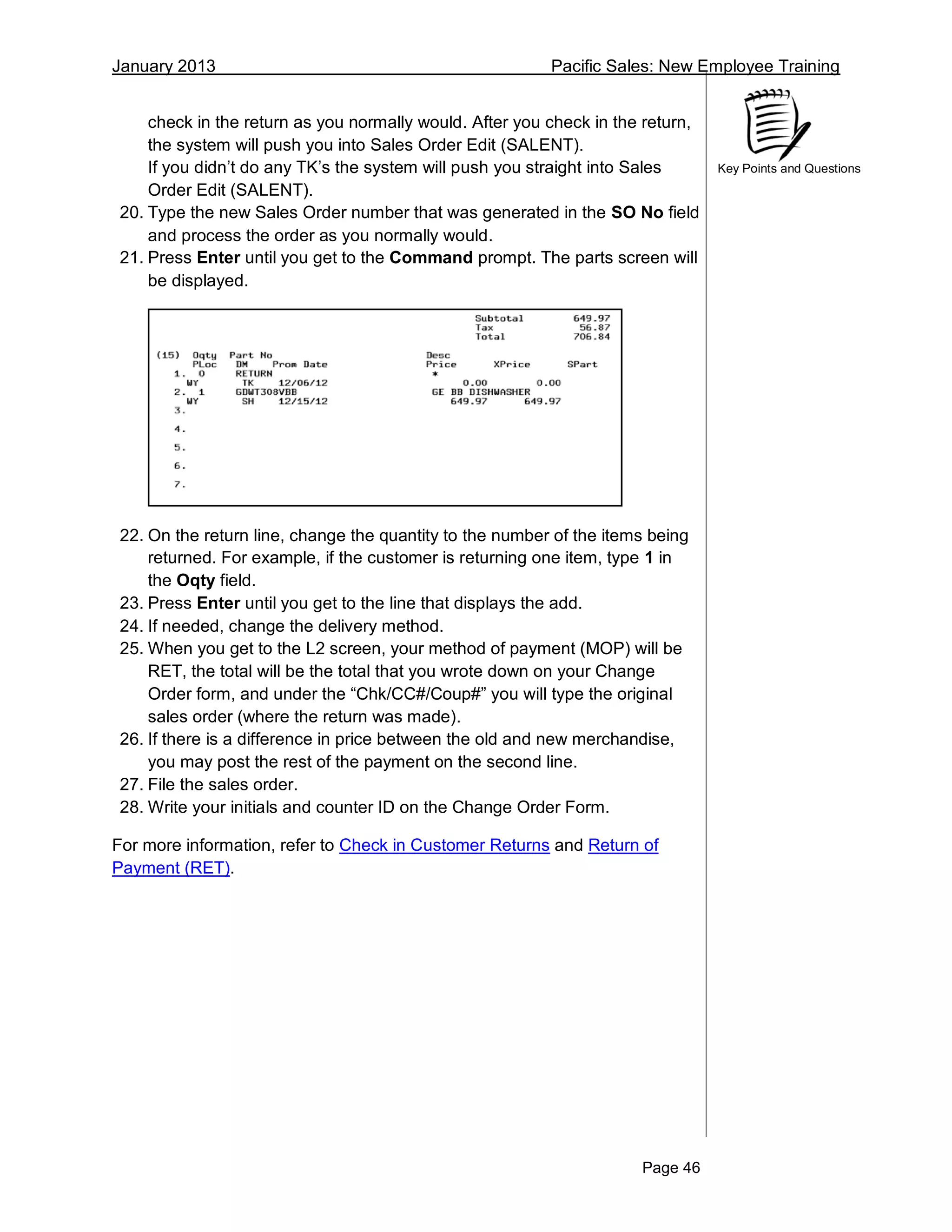 January 2013 Pacific Sales: New Employee Training
Page 46
Key Points and Questions
check in the return as you normally would. After you check in the return,
the system will push you into Sales Order Edit (SALENT).
If you didn’t do any TK’s the system will push you straight into Sales
Order Edit (SALENT).
20. Type the new Sales Order number that was generated in the SO No field
and process the order as you normally would.
21. Press Enter until you get to the Command prompt. The parts screen will
be displayed.
22. On the return line, change the quantity to the number of the items being
returned. For example, if the customer is returning one item, type 1 in
the Oqty field.
23. Press Enter until you get to the line that displays the add.
24. If needed, change the delivery method.
25. When you get to the L2 screen, your method of payment (MOP) will be
RET, the total will be the total that you wrote down on your Change
Order form, and under the “Chk/CC#/Coup#” you will type the original
sales order (where the return was made).
26. If there is a difference in price between the old and new merchandise,
you may post the rest of the payment on the second line.
27. File the sales order.
28. Write your initials and counter ID on the Change Order Form.
For more information, refer to Check in Customer Returns and Return of
Payment (RET).
 