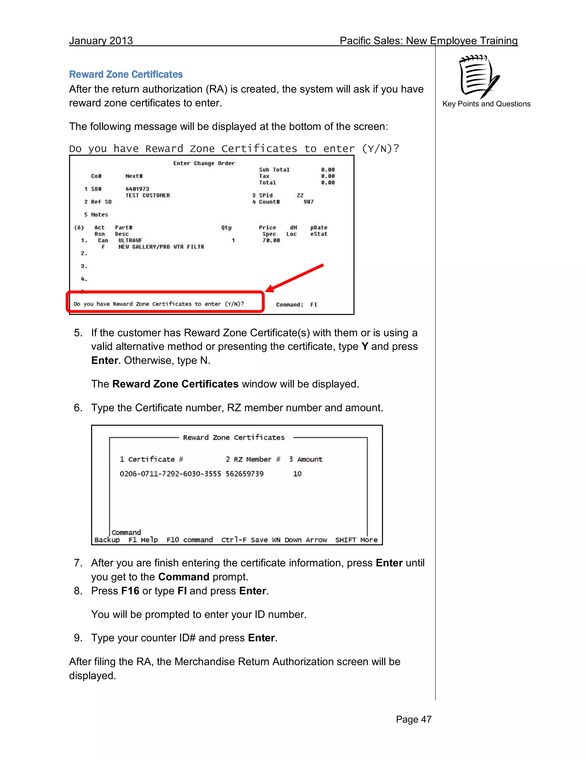 January 2013 Pacific Sales: New Employee Training
Page 47
Key Points and Questions
Reward Zone Certificates
After the return authorization (RA) is created, the system will ask if you have
reward zone certificates to enter.
The following message will be displayed at the bottom of the screen:
Do you have Reward Zone Certificates to enter (Y/N)?
5. If the customer has Reward Zone Certificate(s) with them or is using a
valid alternative method or presenting the certificate, type Y and press
Enter. Otherwise, type N.
The Reward Zone Certificates window will be displayed.
6. Type the Certificate number, RZ member number and amount.
7. After you are finish entering the certificate information, press Enter until
you get to the Command prompt.
8. Press F16 or type FI and press Enter.
You will be prompted to enter your ID number.
9. Type your counter ID# and press Enter.
After filing the RA, the Merchandise Return Authorization screen will be
displayed.
 