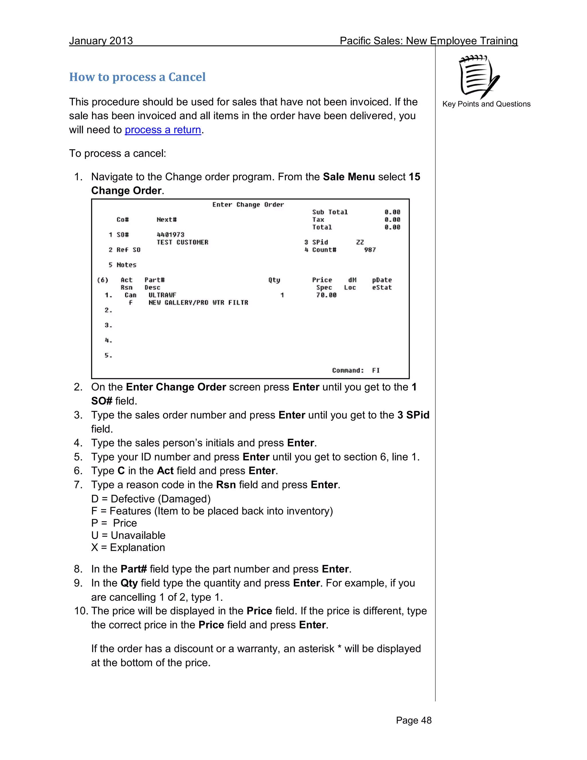 January 2013 Pacific Sales: New Employee Training
Page 48
Key Points and Questions
How to process a Cancel
This procedure should be used for sales that have not been invoiced. If the
sale has been invoiced and all items in the order have been delivered, you
will need to process a return.
To process a cancel:
1. Navigate to the Change order program. From the Sale Menu select 15
Change Order.
2. On the Enter Change Order screen press Enter until you get to the 1
SO# field.
3. Type the sales order number and press Enter until you get to the 3 SPid
field.
4. Type the sales person’s initials and press Enter.
5. Type your ID number and press Enter until you get to section 6, line 1.
6. Type C in the Act field and press Enter.
7. Type a reason code in the Rsn field and press Enter.
D = Defective (Damaged)
F = Features (Item to be placed back into inventory)
P = Price
U = Unavailable
X = Explanation
8. In the Part# field type the part number and press Enter.
9. In the Qty field type the quantity and press Enter. For example, if you
are cancelling 1 of 2, type 1.
10. The price will be displayed in the Price field. If the price is different, type
the correct price in the Price field and press Enter.
If the order has a discount or a warranty, an asterisk * will be displayed
at the bottom of the price.
 