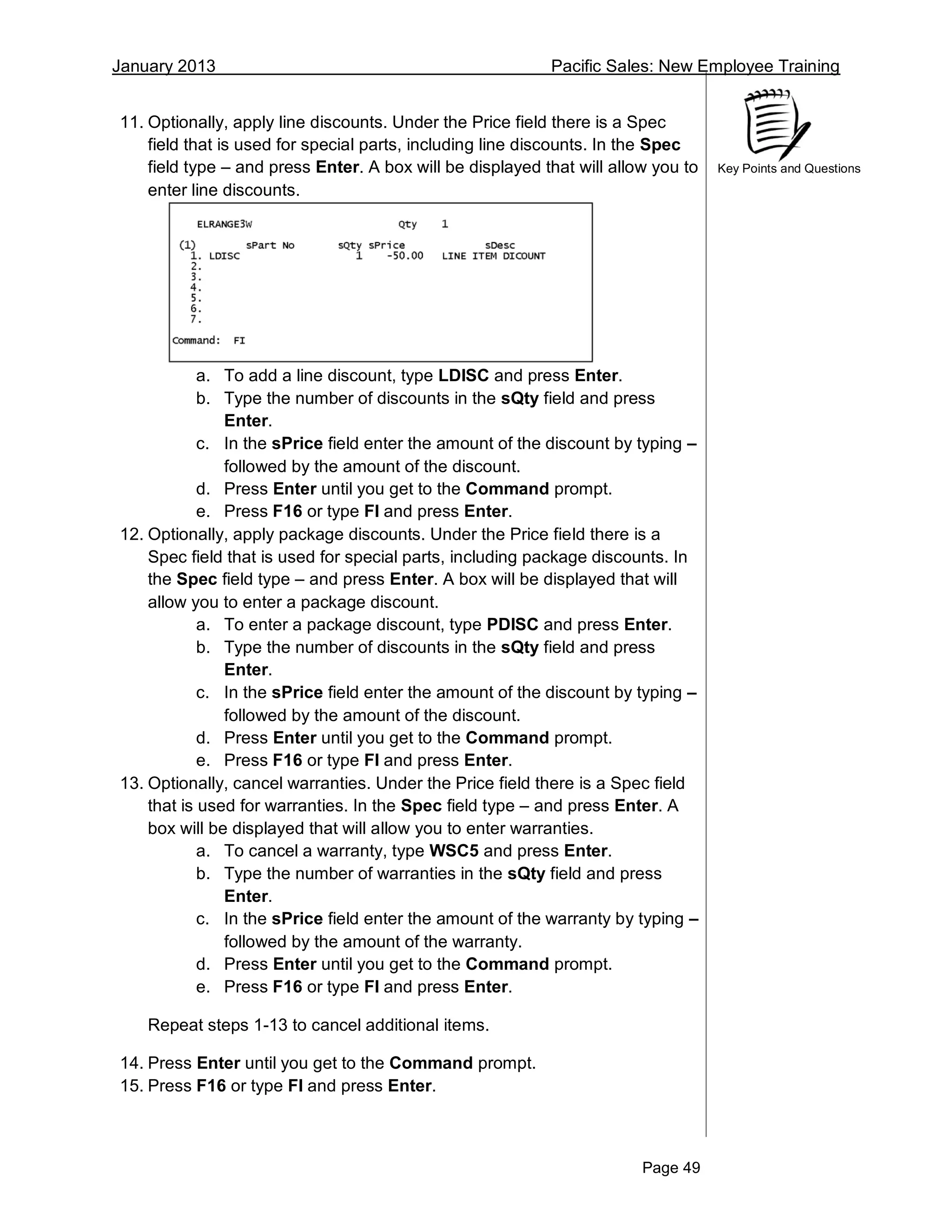 January 2013 Pacific Sales: New Employee Training
Page 49
Key Points and Questions
11. Optionally, apply line discounts. Under the Price field there is a Spec
field that is used for special parts, including line discounts. In the Spec
field type – and press Enter. A box will be displayed that will allow you to
enter line discounts.
a. To add a line discount, type LDISC and press Enter.
b. Type the number of discounts in the sQty field and press
Enter.
c. In the sPrice field enter the amount of the discount by typing –
followed by the amount of the discount.
d. Press Enter until you get to the Command prompt.
e. Press F16 or type FI and press Enter.
12. Optionally, apply package discounts. Under the Price field there is a
Spec field that is used for special parts, including package discounts. In
the Spec field type – and press Enter. A box will be displayed that will
allow you to enter a package discount.
a. To enter a package discount, type PDISC and press Enter.
b. Type the number of discounts in the sQty field and press
Enter.
c. In the sPrice field enter the amount of the discount by typing –
followed by the amount of the discount.
d. Press Enter until you get to the Command prompt.
e. Press F16 or type FI and press Enter.
13. Optionally, cancel warranties. Under the Price field there is a Spec field
that is used for warranties. In the Spec field type – and press Enter. A
box will be displayed that will allow you to enter warranties.
a. To cancel a warranty, type WSC5 and press Enter.
b. Type the number of warranties in the sQty field and press
Enter.
c. In the sPrice field enter the amount of the warranty by typing –
followed by the amount of the warranty.
d. Press Enter until you get to the Command prompt.
e. Press F16 or type FI and press Enter.
Repeat steps 1-13 to cancel additional items.
14. Press Enter until you get to the Command prompt.
15. Press F16 or type FI and press Enter.
 